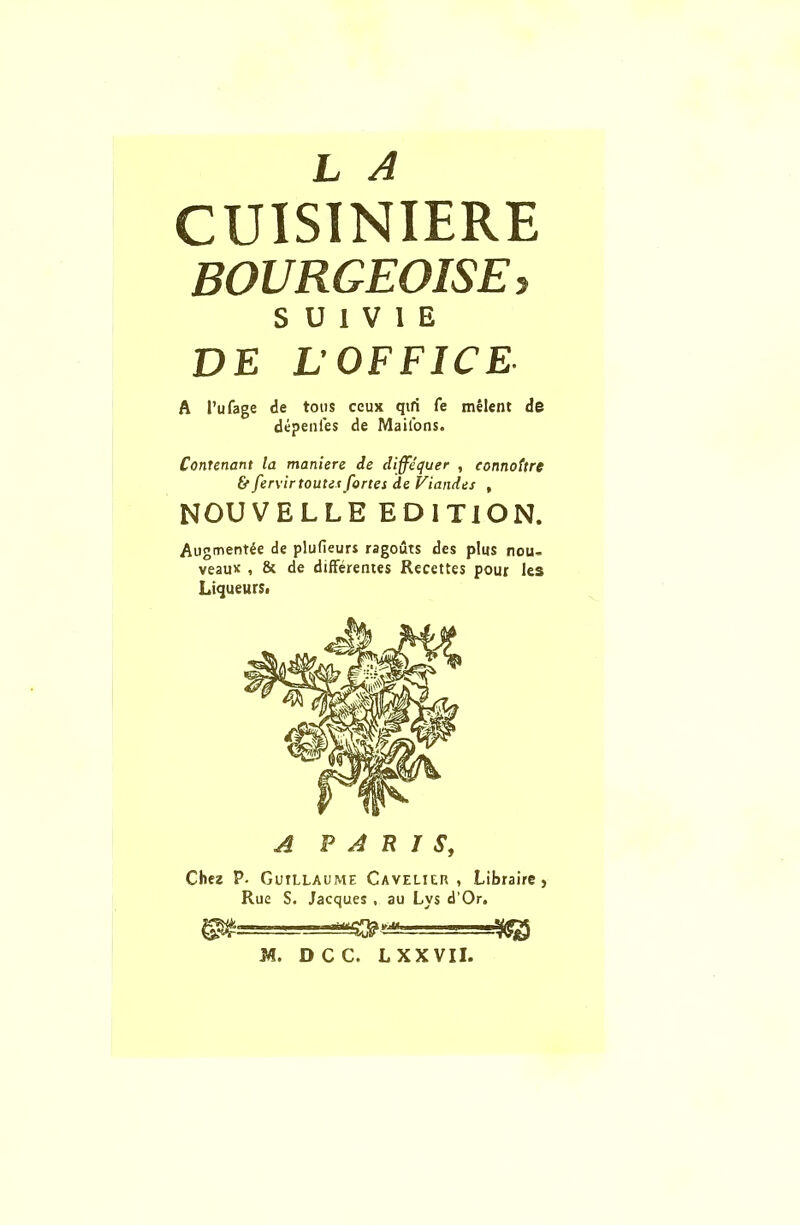 L A CUISINIERE BOURGEOISES S U 1 V I E DE L'OFFICE A I’ufage de tons ceux qifi fe melent de depenfes de Mailons. Covenant la maniere de diffequer , connottre & fervirtouts* fortes de Viandes , NOUVELLE EDITION. Augment^ de plufieurs ragouts des plus nou- veau* , & de differences Recettes pour les Liqueurs. A PARIS, Chez P. Guillaume Cavelier, Libraire, Rue S. Jacques , au Lys d’Or. sgMSfrf™ . ■ - M. DCC. L XXVII.