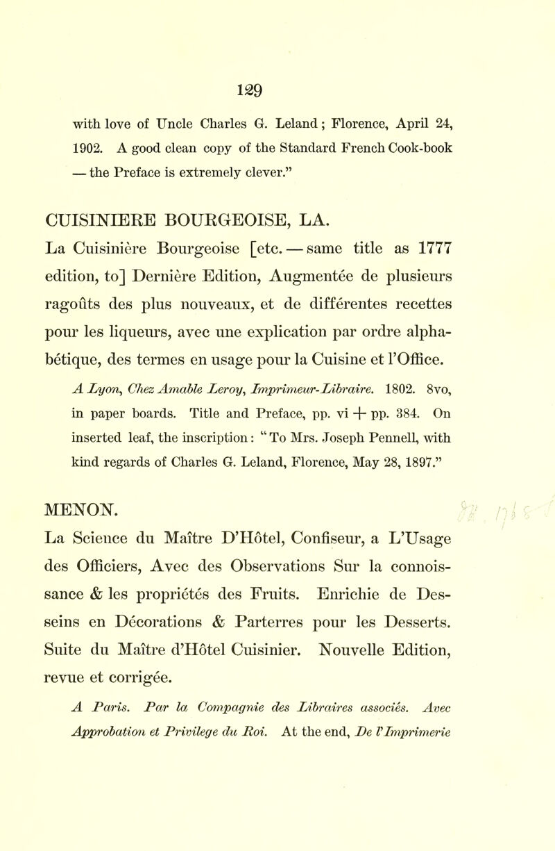with love of Uncle Charles G. Leland; Florence, April 24, 1902. A good clean copy of the Standard French Cook-book — the Preface is extremely clever.” CUISINTERE BOURGEOISE, LA. La Cuisiniere Bourgeoise [etc. — same title as 1777 edition, to] Derniere Edition, Augmentee de plusieurs ragouts des plus nouveaux, et de differentes recettes pour les liqueurs, avec une explication par ordre alpha- betique, des termes en usage pour la Cuisine et l’Office. A Lyon, Chez Amable Leroy, Lmprimeur-Libraire. 1802. 8vo, in paper boards. Title and Preface, pp. vi -f- pp. 884. On inserted leaf, the inscription: “ To Mrs. Joseph Pennell, with kind regards of Charles G. Leland, Florence, May 28, 1897.” MENOK La Science du Maitre D’Hotel, Confiseur, a L’Usage des Officiers, Avec des Observations Sur la connois- sance & les proprietes des Fruits. Enrichie de Des- seins en Decorations & Parterres pour les Desserts. Suite du Maitre d’Hotel Cuisinier. Nouvelle Edition, revue et corrigee. A Paris. Par la Compagnie des Libraires associes. Avec Approbation et Privilege du Poi. At the end, De VImprimerie