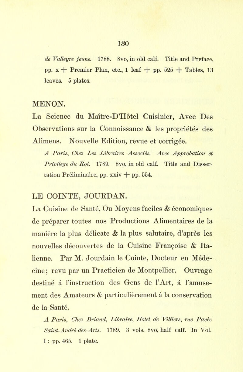 de VaTleyre jeune. 1788. 8vo, in old calf. Title and Preface, pp. x + Premier Plan, etc., 1 leaf + pp. 525 -\- Tables, 13 leaves. 5 plates. MENOK La Science du Maitre-D’Hotel Cuisinier, Avec Des Observations sur la Connoissance & les proprietes des Alimens. Nouvelle Edition, revue et corrigee. A Paris, Chez Les Libraires Associes. Avec Approbation et Privilege du Roi. 1789. 8vo, in old calf. Title and Disser- tation Preliminaire, pp. xxiv + pp. 554. LE COINTE, JOURDAN. La Cuisine de Sante, Ou Moyens faciles & economiques de preparer toutes nos Productions Alimentaires de la maniere la plus delicate & la plus salutaire, d’apres les nouvelles decouvertes de la Cuisine Fran^oise & Ita- lienne. Par M. Jourdain le Cointe, Docteur en Mede- cine; revu par un Practicien de Montpellier. Ouvrage destine a l’instruction des Gens de l’Art, a l’amuse- ment des Amateurs & particulierement a la conservation de la Sante. A Paris, Chez Briand, Libraire, Hotel de Villiers, rue Pavee Saint-Andre-des-Arts. 1789. 3 vols. 8vo, half calf. In Vol. I: pp. 465. 1 plate.