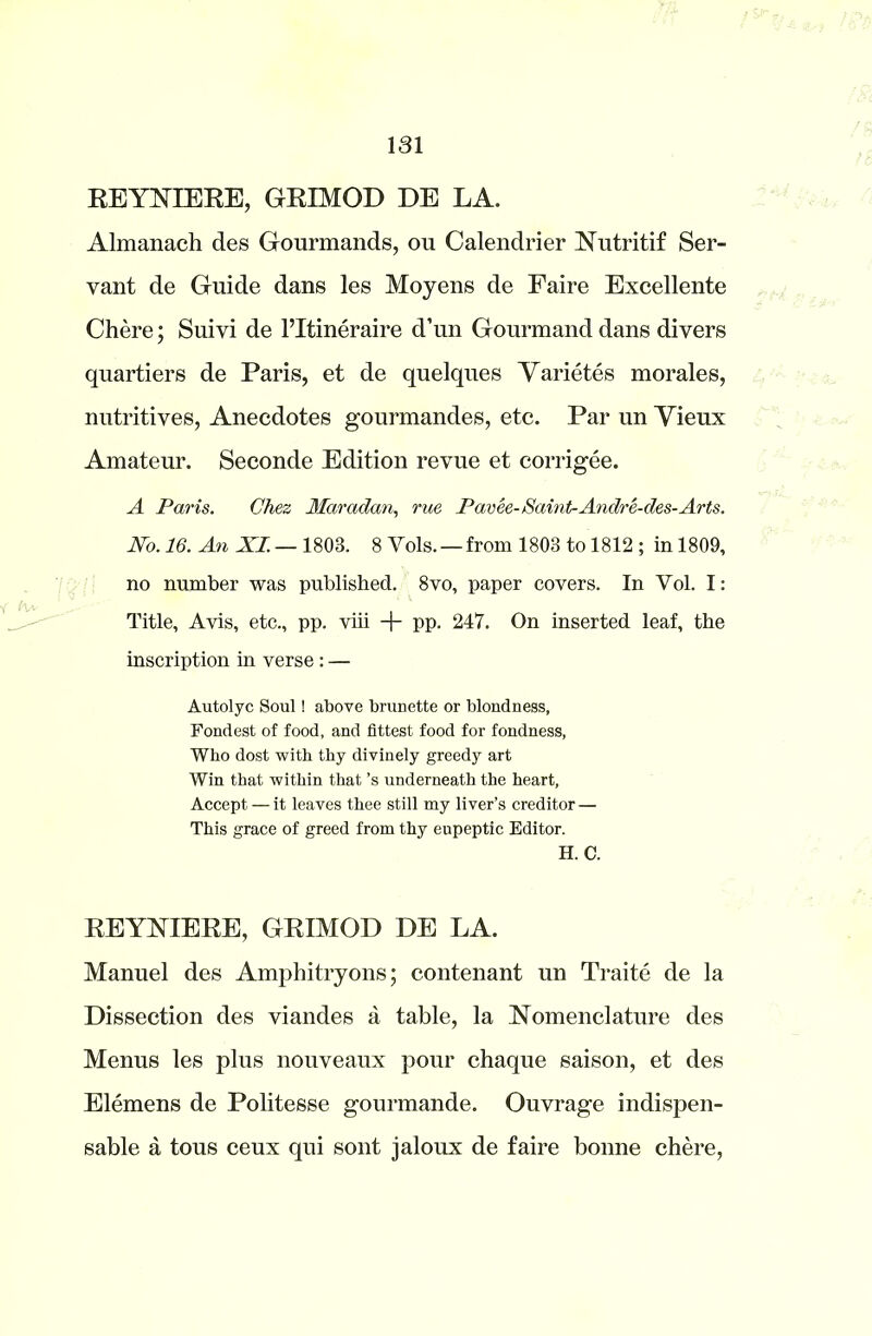 REYNIERE, GRIMOD DE LA. Almanach des Gourmands, ou Calendrier Nutritif Ser- vant de Guide dans les Moyens de Faire Excellente Chere; Suivi de l’ltineraire d’un Gourmand dans divers quartiers de Paris, et de quelques Yarietes morales, nutritives, Anecdotes gourmandes, etc. Par un Yieux Amateur. Seconde Edition revue et corrigee. A Paris. Chez Maradan, rue Pavee- /Saint-Andre-des-Arts. No. 16. An XI.— 1803. 8 Yols. — from 1803 to 1812 ; in 1809, no number was published. 8vo, paper covers. In Vol. I: Title, Avis, etc., pp. viii + pp. 247. On inserted leaf, the inscription in verse : — Autolyc Soul! above brunette or blondness, Fondest of food, and fittest food for fondness, Who dost with thy divinely greedy art Win that within that’s underneath the heart, Accept — it leaves thee still my liver’s creditor — This grace of greed from thy eupeptic Editor. H. C. REYNIERE, GRIMOD DE LA. Manuel des Amphitryons; contenant un Traite de la Dissection des viandes a table, la Nomenclature des Menus les plus nouveaux pour chaque saison, et des Elemens de Politesse gourmande. Ouvrage indispen- sable a tous ceux qui sont jaloux de faire bonne chere,