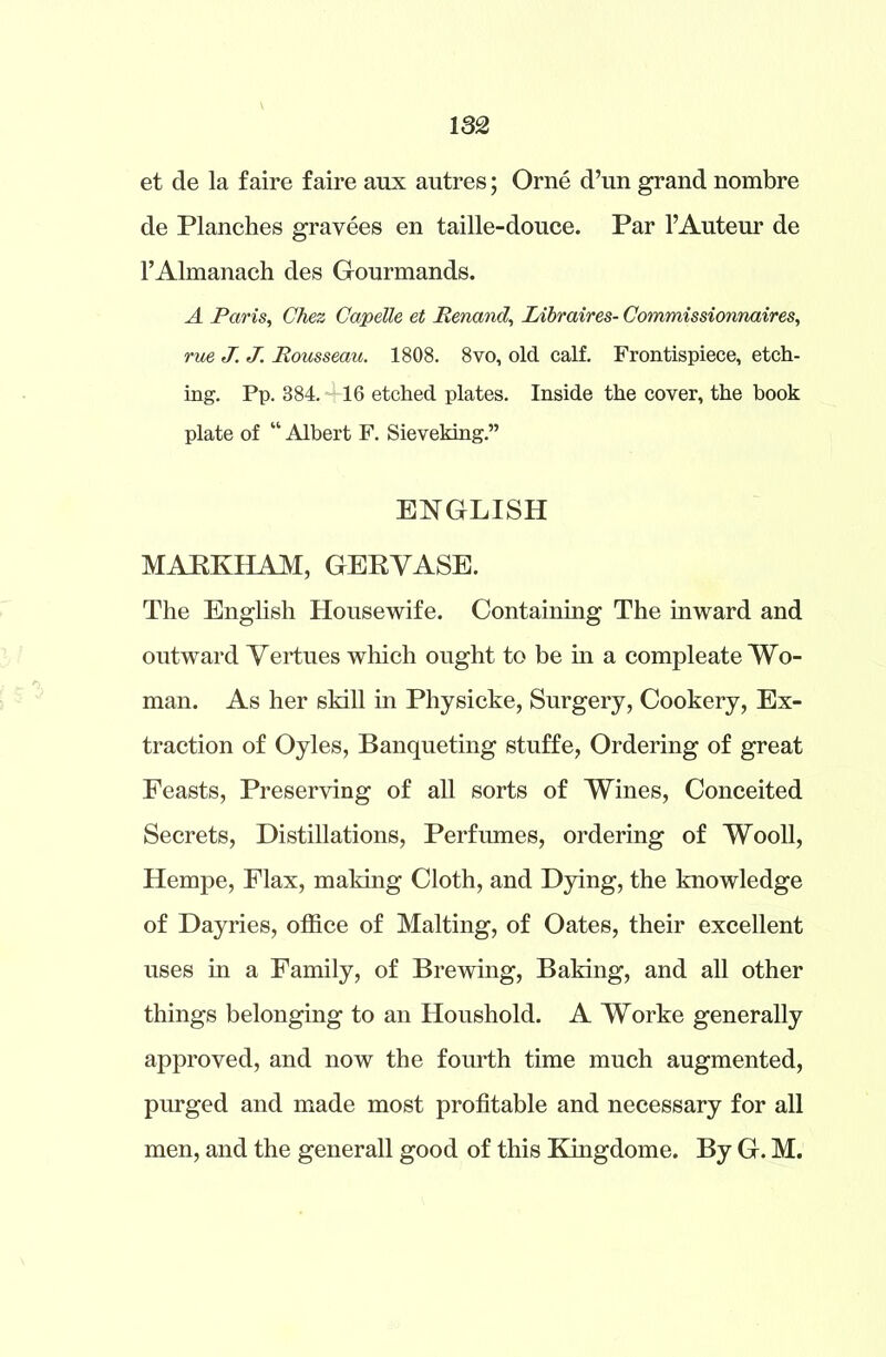 et de la faire faire aux autres; Orne d’un grand nombre de Planches gravees en taille-douce. Par 1’Auteur de l’Almanach des Gourmands. A Paris, Chez Capelle et Renand, Libraires- Commissionnaires, rue J. J. Rousseau. 1808. 8vo, old calf. Frontispiece, etch- ing. Pp. 384. 16 etched plates. Inside the cover, the book plate of “ Albert F. Sieveking.” ENGLISH MARKHAM, GERVASE. The English Housewife. Containing The inward and outward Vertues which ought to be in a compleate Wo- man. As her skill in Physicke, Surgery, Cookery, Ex- traction of Oyles, Banqueting stuffe, Ordering of great Feasts, Preserving of all sorts of Wines, Conceited Secrets, Distillations, Perfumes, ordering of Wooll, Hempe, Flax, making Cloth, and Dying, the knowledge of Dayries, office of Malting, of Oates, their excellent uses in a Family, of Brewing, Baking, and all other things belonging to an Houshold. A Worke generally approved, and now the fourth time much augmented, purged and made most profitable and necessary for all men, and the generall good of this Kingdome. By G. M.
