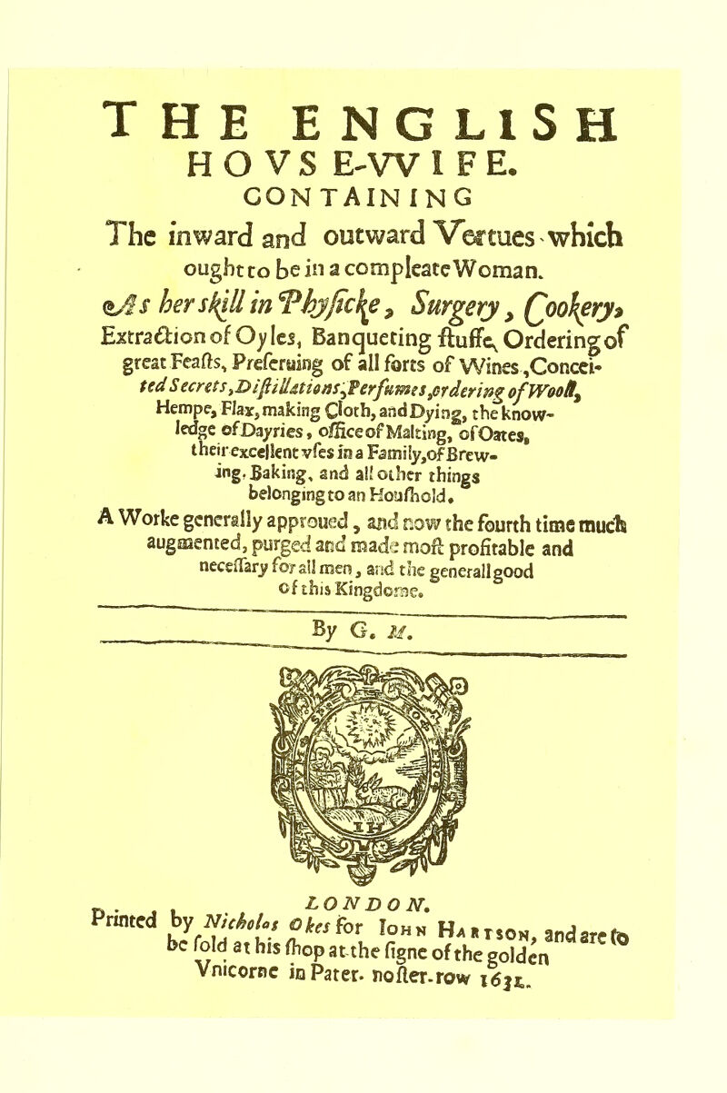 THE ENGLISH HO VS E-WIFE. CON TAIN ING The inward and outward Venues which ought to be in a compleate Woman. <t/i$ her sk^ll in Thj/ic^e, Surgery, Qoofyry$ Exrradionof Oyles, Banqueting ftuffc, Ordering of great Feafts, Preferring of all forts of Wines ,Concei* ted S ecrets t&iftiU&tiensperfumes ^ordering of Woolly Hempe, Flax, making Ooth, and Dying, the know- ledge ofDayries, office of Making, of Oates, t heir excellent vfes in a Family,of Brew- ing? Baking, and all other things belonging to an Hotifhold, A Worke generally approued, and now the fourth time much augmented, purged and made moft profitable and neceiTary fora!! men, and the general!good of this Kingdoms?. By G. M. LON DO N. Printed by NicM., otefor' John Hutson, and are to be fold at bis (bop at.the figne of the golden Ymcornc in Pater, noflter-row i6$&.