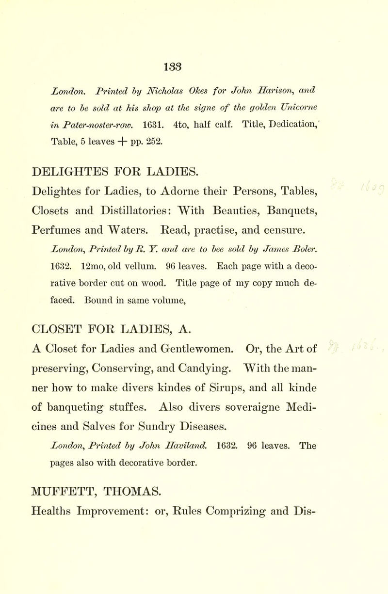 London. Printed by Nicholas Okes for John Harison, and are to be sold at his shop at the signe of the golden Unicorne in Pater-no ster-rcno. 1631. 4to, half calf. Title, Dedication,’ Table, 5 leaves + pp. 252. DELIGHTES FOR LADIES. Delightes for Ladies, to Adorne their Persons, Tables, Closets and Distillatories: With Beauties, Banquets, Perfumes and Waters. Read, practise, and censure. London, Printed by R. Y. and are to bee sold by James Roler. 1632. 12mo, old vellum. 96 leaves. Each page with a deco- rative border cut on wood. Title page of my copy much de- faced. Bound in same volume, CLOSET FOR LADIES, A. A Closet for Ladies and Gentlewomen. Or, the Art of preserving, Conserving, and Candying. With the man- ner how to make divers kindes of Sirups, and all kinde of banqueting stuffes. Also divers soveraigne Medi- cines and Salves for Sundry Diseases. London, Printed by John Haviland. 1632. 96 leaves. The pages also with decorative border. MUFFETT, THOMAS. Healths Improvement: or, Rules Comprizing and Dis-
