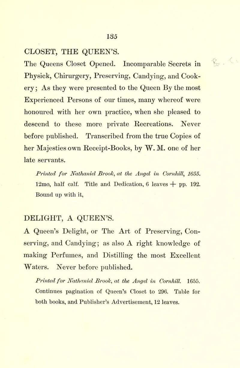 CLOSET, THE QUEEN’S. The Queens Closet Opened. Incomparable Secrets in Physick, Chirurgery, Preserving, Candying, and Cook- ery ; As they were presented to the Queen By the most Experienced Persons of our times, many whereof were honoured with her own practice, when she pleased to descend to these more private Recreations. Never before published. Transcribed from the true Copies of her Majesties own Receipt-Books, by W. M. one of her late servants. Printed for Nathaniel Brook, at the Angel in Corn hill, 1655. 12mo, half calf. Title and Dedication, 6 leaves + pp. 192. Bound up with it, DELIGHT, A QUEEN’S. A Queen’s Delight, or The Art of Preserving, Con- serving, and Candying; as also A right knowledge of making Perfumes, and Distilling the most Excellent Waters. Never before published. Printed for Nathaniel Brook, at the Angel in Cornhill. 1655. Continues pagination of Queen’s Closet to 296. Table for both books, and Publisher’s Advertisement, 12 leaves.
