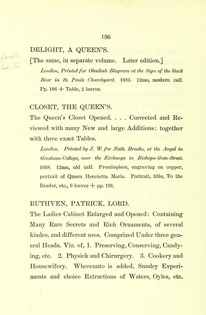 DELIGHT, A QUEEN’S. [The same, in separate volume. Later edition.] London, Printed for Obadiah Plagrave at the Sign of the blacJc Bear in St. Pauls Churchyard. 1683. 12mo, modern calf. Pp. 106 + Table, 2 leaves. CLOSET, THE QUEEN’S. The Queen’s Closet Opened. . . . Corrected and Re- viewed with many New and large Additions: together with three exact Tables. London. Printed by J. W. for Nath. Brooke, at the Angel in Gresham-College, near the Exchange in Bishops-Gate-Street. 1668. 12mo, old calf. Frontispiece, engraving on copper, portrait of Queen Henrietta Maria. Portrait, title, To the Reader, etc., 6 leaves + pp. 191. RUTHYEN, PATRICK, LORD. The Ladies Cabinet Enlarged and Opened: Containing Many Rare Secrets and Rich Ornaments, of several kindes, and different uses. Comprized Under three gen- eral Heads. Viz. of, 1. Preserving, Conserving, Candy- ing, etc. 2. Physick and Chirurgery. 3. Cookery and Housewifery. Whereunto is added, Sundry Experi- ments and choice Extractions of Waters, Oyles, etc.