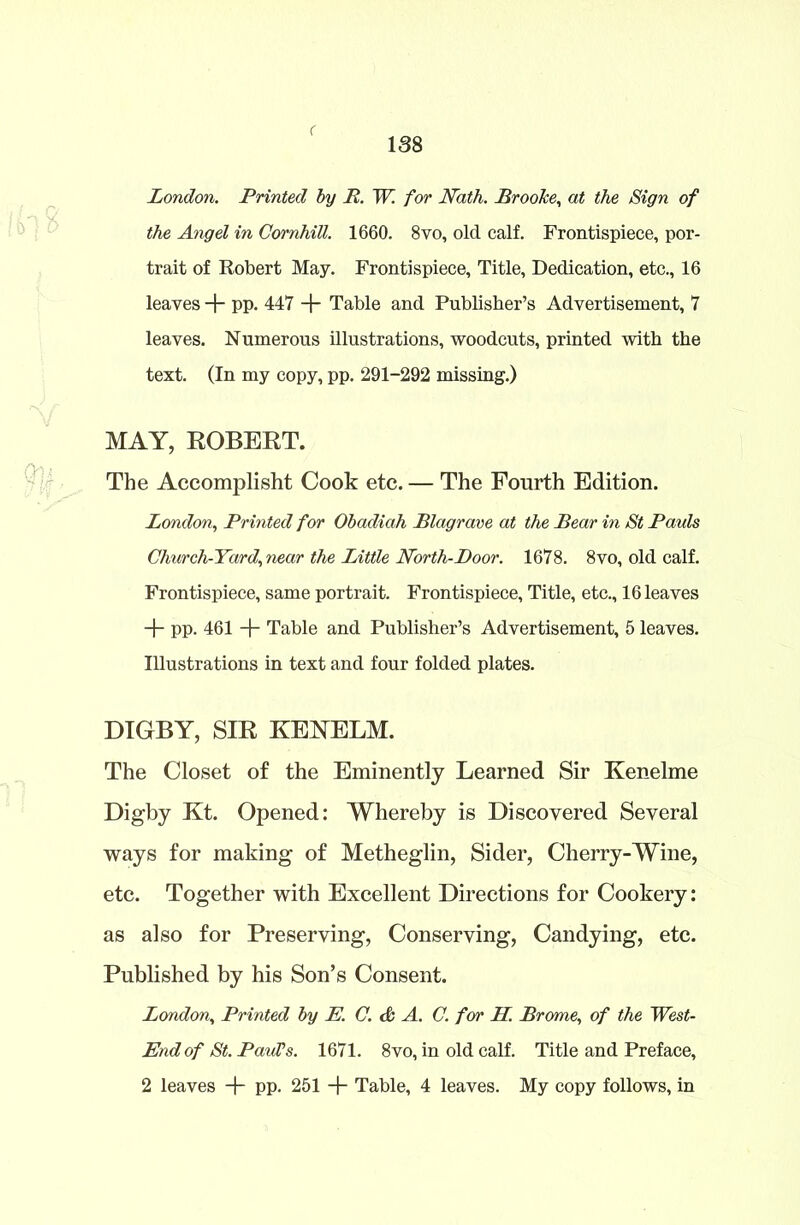 < 138 London. Printed by P. W. for Nath. Brooke, at the Sign of the Angel in Cornhill. 1660. 8vo, old calf. Frontispiece, por- trait of Robert May. Frontispiece, Title, Dedication, etc., 16 leaves + pp. 447 + Table and Publisher’s Advertisement, 7 leaves. Numerous illustrations, woodcuts, printed with the text. (In my copy, pp. 291-292 missing.) MAY, ROBERT. The Accomplisht Cook etc. — The Fourth Edition. London, Printed for Obadiah Blagrave at the Bear in St Pauls Church-Yard, near the Little North-Poor. 1678. 8vo, old calf. Frontispiece, same portrait. Frontispiece, Title, etc., 16 leaves + pp. 461 Table and Publisher’s Advertisement, 5 leaves. Illustrations in text and four folded plates. DIGBY, SIR KENELM. The Closet of the Eminently Learned Sir Kenelme Digby Kt. Opened: Whereby is Discovered Several ways for making of Metheglin, Sider, Cherry-Wine, etc. Together with Excellent Directions for Cookery: as also for Preserving, Conserving, Candying, etc. Published by his Son’s Consent. London, Printed by E. C. & A. C. for H. Brome, of the West- End of St. Paul’s. 1671. 8vo, in old calf. Title and Preface, 2 leaves -f- pp. 251 + Table, 4 leaves. My copy follows, in