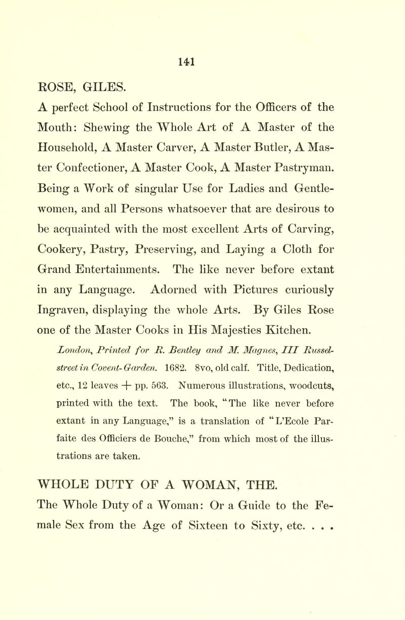 ROSE, GILES. A perfect School of Instructions for the Officers of the Mouth: Shewing the Whole Art of A Master of the Household, A Master Carver, A Master Butler, A Mas- ter Confectioner, A Master Cook, A Master Pastryman. Being a Work of singular Use for Ladies and Gentle- women, and all Persons whatsoever that are desirous to be acquainted with the most excellent Arts of Carving, Cookery, Pastry, Preserving, and Laying a Cloth for Grand Entertainments. The like never before extant in any Language. Adorned with Pictures curiously Ingraven, displaying the whole Arts. By Giles Rose one of the Master Cooks in His Majesties Kitchen. London, Printed for R. Bentley and 31. Magnes, III Russel- street in Covent- Garden. 1682. 8vo, old calf. Title, Dedication, etc., 12 leaves + pp. 563. Numerous illustrations, woodcuts, printed with the text. The book, “ The like never before extant in any Language,” is a translation of “ L’Ecole Par- faite des Officiers de Bouche,” from which most of the illus- trations are taken. WHOLE DUTY OF A WOMAN, THE. The Whole Duty of a Woman: Or a Guide to the Fe- male Sex from the Age of Sixteen to Sixty, etc. . . .
