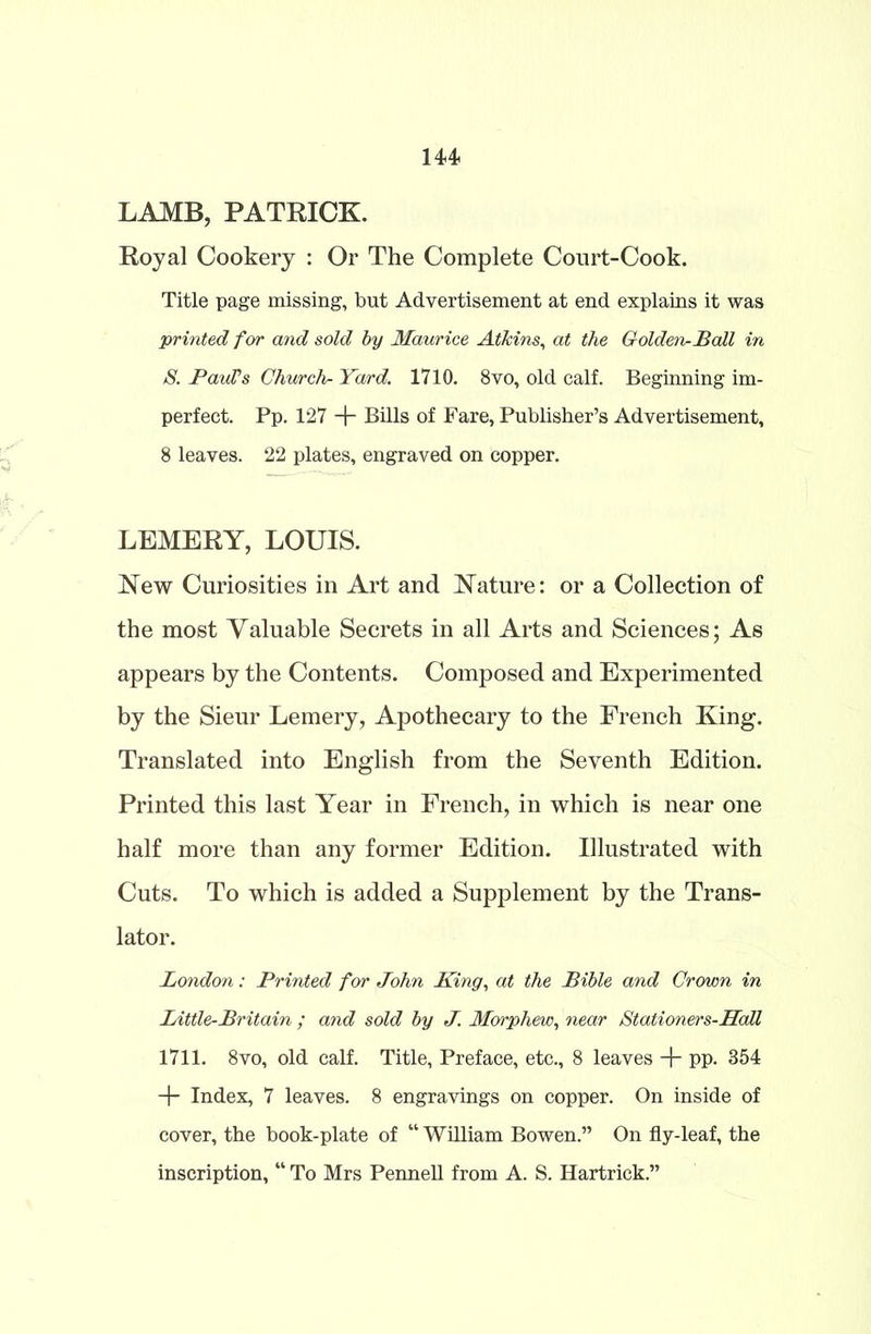LAMB, PATRICK. Royal Cookery : Or The Complete Court-Cook. Title page missing, but Advertisement at end explains it was printed for and sold by Maurice Atkins, at the Golden-Ball in S. Paulis Church- Yard. 1710. 8vo, old calf. Beginning im- perfect. Pp. 127 + Bills of Fare, Publisher’s Advertisement, 8 leaves. 22 plates, engraved on copper. LEMERY, LOUIS. New Curiosities in Art and Nature: or a Collection of the most Valuable Secrets in all Arts and Sciences; As appears by the Contents. Composed and Experimented by the Sieur Lemery, Apothecary to the French King. Translated into English from the Seventh Edition. Printed this last Year in French, in which is near one half more than any former Edition. Illustrated with Cuts. To which is added a Supplement by the Trans- lator. London: Printed for John King, at the Bible and Crown in Little-Britain ; and sold by J. Morphew, near Stationers-Hall 1711. 8vo, old calf. Title, Preface, etc., 8 leaves + pp. 354 + Index, 7 leaves. 8 engravings on copper. On inside of cover, the book-plate of “ William Bowen.” On fly-leaf, the inscription, “ To Mrs Pennell from A. S. Hartrick.”