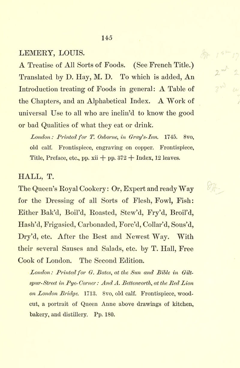 LEMERY, LOUIS. A Treatise of All Sorts of Foods. (See French Title.) Translated by D. Hay, M. D. To which is added, An Introduction treating of Foods in general: A Table of the Chapters, and an Alphabetical Index. A Work of universal Use to all who are inclin’d to know the good or bad Qualities of what they eat or drink. London: Printed for T. Osborne, in Gray's-Inn. 1745. 8vo, old calf. Frontispiece, engraving on copper. Frontispiece, Title, Preface, etc., pp. xii pp. 872 + Index, 12 leaves. HALL, T. The Queen’s Royal Cookery: Or, Expert and ready Way for the Dressing of all Sorts of Flesh, Fowl, Fish: Either Bak’d, Boil’d, Roasted, Stew’d, Fry’d, Broil’d, Hash’d, Frigasied, Carbonaded, Forc’d, Collar’d, Sous’d, Dry’d, etc. After the Best and Newest Way. With their several Sauses and Salads, etc. by T. Hall, Free Cook of London. The Second Edition. London: Printed for G. Bates, at the Sun and Bible in Gilt- spur-Street in Pye- Corner: And A. Bettesworth, at the Red Lion on London Bridge. 1713. 8vo, old calf. Frontispiece, wood- cut, a portrait of Queen Anne above drawings of kitchen, bakery, and distillery. Pp. 180.