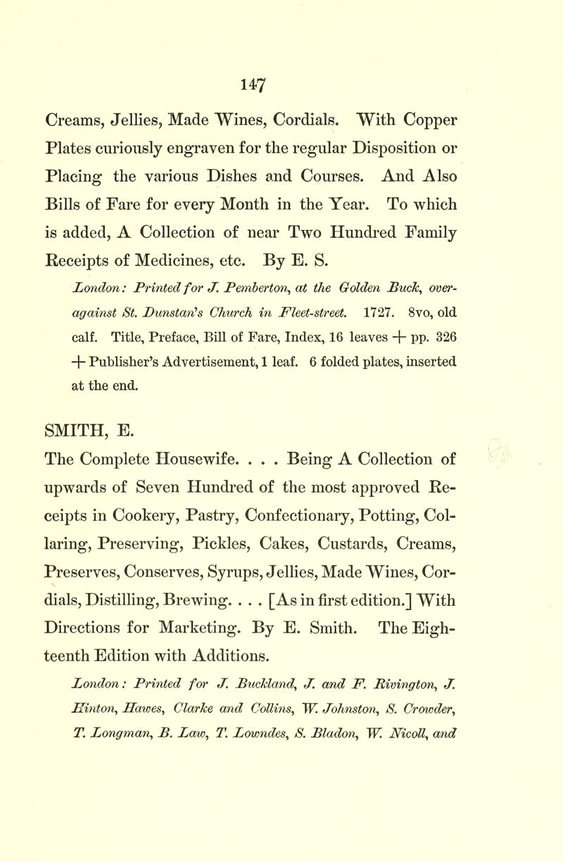 Creams, Jellies, Made Wines, Cordials. With Copper Plates curiously engraven for the regular Disposition or Placing the various Dishes and Courses. And Also Bills of Fare for every Month in the Year. To which is added, A Collection of near Two Hundred Family Receipts of Medicines, etc. By E. S. London: Printed for J. Pemberton, at tlxe Golden Puck, over- against St. PunstarCs Church in Fleet-street. 1727. 8vo, old calf. Title, Preface, Bill of Fare, Index, 16 leaves + pp. 326 + Publisher’s Advertisement, 1 leaf. 6 folded plates, inserted at the end. SMITH, E. The Complete Housewife. . . . Being A Collection of upwards of Seven Hundred of the most approved Re- ceipts in Cookery, Pastry, Confectionary, Potting, Col- laring, Preserving, Pickles, Cakes, Custards, Creams, Preserves, Conserves, Syrups, Jellies, Made Wines, Cor- dials, Distilling, Brewing. . . . [As in first edition.] With Directions for Marketing. By E. Smith. The Eigh- teenth Edition with Additions. London: Printed for J. Buckland, J. and F. Rivington, J. Hinton, Hawes, Clarke and Collins, W. Johnston, S. Crowder, T. Longman, B. Law, T. Lowndes, S. Bladon, W. Nicoll, and