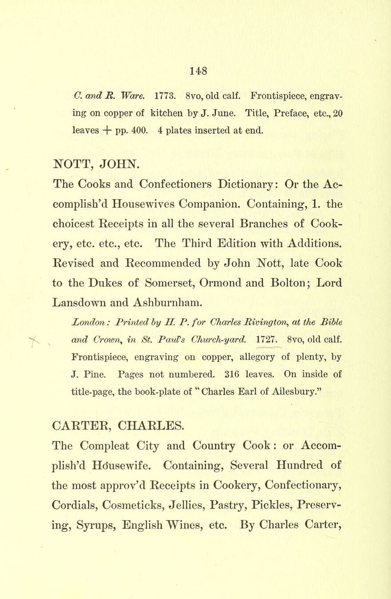 C. and R. Ware. 1773. 8vo, old calf. Frontispiece, engrav- ing on copper of kitchen by J. June. Title, Preface, etc., 20 leaves + PP- 400. 4 plates inserted at end. NOTT, JOHN. The Cooks and Confectioners Dictionary: Or the Ac- complish’d Housewives Companion. Containing, 1. the choicest Receipts in all the several Branches of Cook- ery, etc. etc., etc. The Third Edition with Additions. Revised and Recommended by John Nott, late Cook to the Dukes of Somerset, Ormond and Bolton; Lord Lansdown and Ashburnham. London: Printed by H. P. for Charles Rivington, at the Bible and Crown, in St. Paul’s Church-yard. 1727. 8vo, old calf. Frontispiece, engraving on copper, allegory of plenty, by J. Pine. Pages not numbered. 316 leaves. On inside of title-page, the book-plate of “ Charles Earl of Ailesbury.” CARTER, CHARLES. The Compleat City and Country Cook: or Accom- plish’d Ho'usewife. Containing, Several Hundred of the most approv’d Receipts in Cookery, Confectionary, Cordials, Cosmeticks, Jellies, Pastry, Pickles, Preserv- ing, Syrups, English Wines, etc. By Charles Carter,