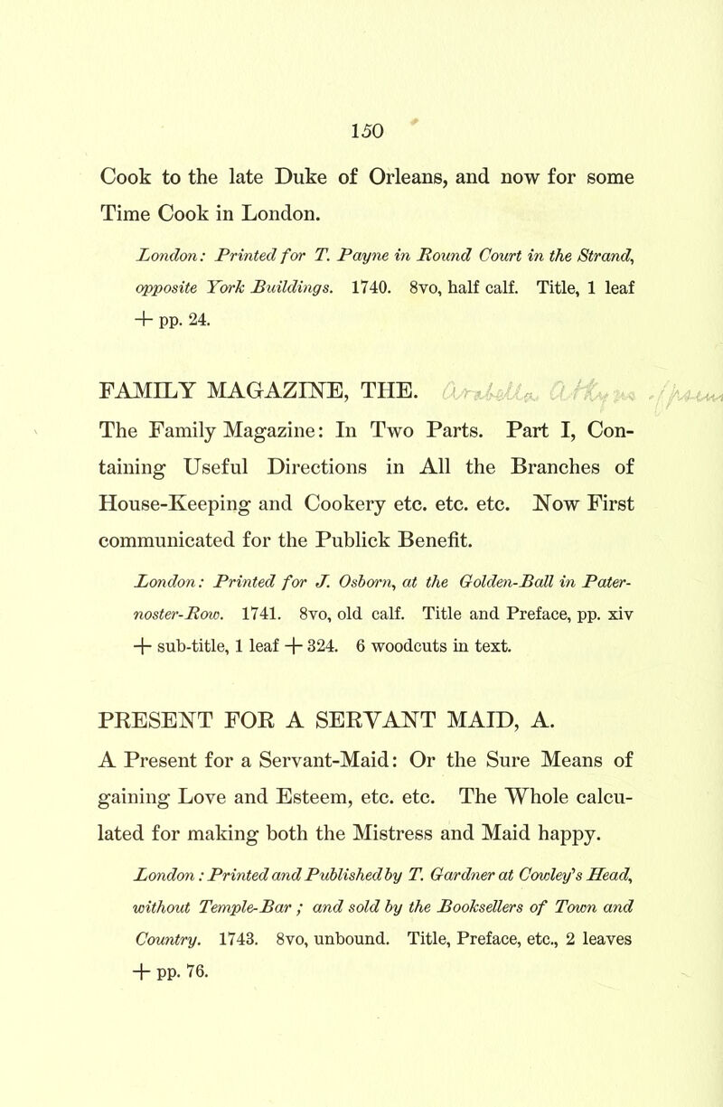 Cook to the late Duke of Orleans, and now for some Time Cook in London. London: Printed for T. Payne in Round Court in the Strand, apposite York Buildings. 1740. 8vo, half calf. Title, 1 leaf 4- pp. 24. FAMILY MAGAZINE, THE. The Family Magazine: In Two Parts. Part I, Con- taining Useful Directions in All the Branches of House-Keeping and Cookery etc. etc. etc. Now First communicated for the Publick Benefit. London: Printed for J. Osborn, at the Golden-Ball in Pater- noster-Row. 1741. 8vo, old calf. Title and Preface, pp. xiv + sub-title, 1 leaf + 324. 6 woodcuts in text. PRESENT FOR A SERVANT MAID, A. A Present for a Servant-Maid: Or the Sure Means of gaining Love and Esteem, etc. etc. The Whole calcu- lated for making both the Mistress and Maid happy. London: Printed and Published by T. Gardner at Cowley's Head, without Temple-Bar ; and sold by the Booksellers of Town and Country. 1743. 8vo, unbound. Title, Preface, etc., 2 leaves + pp. 76.