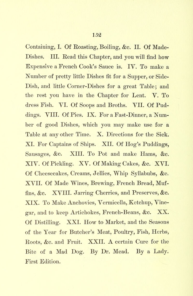 Containing, I. Of Roasting, Boiling, &c. II. Of Made- Dishes. III. Read this Chapter, and you will find how Expensive a French Cook’s Sance is. IV. To make a Number of pretty little Dishes fit for a Supper, or Side- Dish, and little Corner-Dishes for a great Table; and the rest you have in the Chapter for Lent. V. To dress Fish. VI. Of Soops and Broths. VII. Of Pud- dings. VIII. Of Pies. IX. For a Fast-Dinner, a Num- ber of good Dishes, which you may make use for a Table at any other Time. X. Directions for the Sick. XI. For Captains of Ships. XII. Of Hog’s Puddings, Sausages, &c. XIII. To Pot and make Hams, &c. XIV. Of Pickling. XV. Of Making Cakes, &c. XVI. Of Cheesecakes, Creams, Jellies, Whip Syllabubs, &c. XVII. Of Made Wines, Brewing, French Bread, Muf- fins, &c. XVIII. Jarring Cherries, and Preserves, &c. XIX. To Make Anchovies, Vermicella, Ketchup, Vine- gar, and to keep Artichokes, French-Beans, &c. XX. Of Distilling. XXI. How to Market, and the Seasons of the Year for Butcher’s Meat, Poultry, Fish, Herbs, Roots, &c. and Fruit. XXII. A certain Cure for the Bite of a Mad Dog. By Dr. Mead. By a Lady. First Edition.