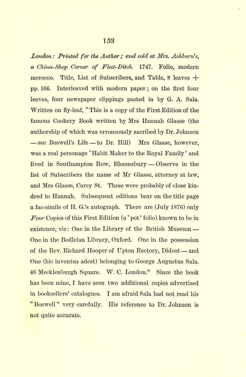 London: Printed for the Author ; and sold at Mrs. Ashburn's, a China-Shop Corner of Fleet-Ditch. 1747. Folio, modern morocco. Title, List of Subscribers, and Table, 8 leaves + pp. 166. Interleaved with modern paper; on the first four leaves, four newspaper clippings pasted in by G. A. Sala. Written on fly-leaf, “ This is a copy of the First Edition of the famous Cookery Book written by Mrs Hannah Glasse (the authorship of which was erroneously ascribed by Dr. Johnson — see Boswell’s Life — to Dr. Hill) Mrs Glasse, however, was a real personage ‘ Habit Maker to the Royal Family ’ and lived in Southampton Row, Bloomsbury — Observe in the list of Subscribers the name of Mr Glasse, attorney at law, and Mrs Glasse, Carey St. These were probably of close kin- dred to Hannah. Subsequent editions bear on tbe title page a fac-simile of H. G.’s autograph. There are (July 1876) only Four Copies of this First Edition (a ‘ pot ’ folio) known to be in existence, viz: One in the Library of the British Museum — One in the Bodleian Library, Oxford. One in the possession of the Rev. Richard Hooper of Upton Rectory, Didcot — and One (hie inventus adest) belonging to George Augustus Sala. 46 Mecklenburgh Square. W. C. London.” Since the book has been mine, I have seen two additional copies advertised in booksellers’ catalogues. I am afraid Sala had not read his “ Boswell ” very carefully. His reference to Dr. Johnson is not quite accurate.