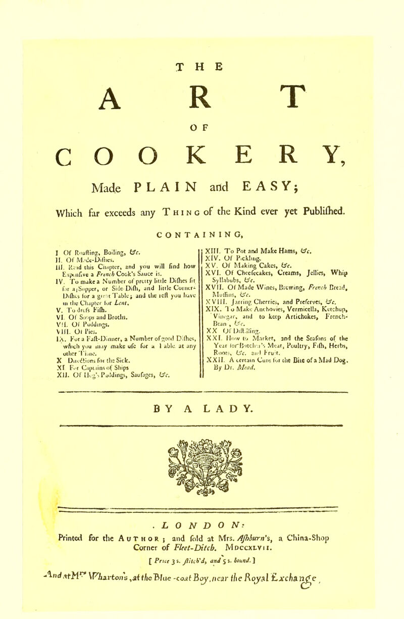 THE ART O F COOKERY Made PLAIN Which far exceeds any Thin CONT^ I Of Roafling, Boiling, Uc. II. Of M.*dc-Dilhes. HI. Read this Chapter, and you will find how Expensive a French Cook’s Sauce is. IV. To make a Number of pretty little Difhes fit for a|Supper, or Side Difh, and little Coineri LMhes tor a girat Tables and the icft you have in the Chapter lor Lent. V. Tod refs Fifh. VI. Of Soops and Broths. V?I. Of Puddings. VIII. Ot Pies. IX. Kora Faft-Dinner, a Number of^ood Difhes, which you may make ufe for a 1 able at any other Time. X Dilutions for the Sick. XI For Captains of Ships XU. Of llog’s Puddings, Saufjgcs, (sfc. and EASY; of the Kind ever yet Publifhed. I N I N G. XIII. To Pot and Make Hams, (sfc, XIV. Of Pickltiigo. XV. Of Making Cakes, isfe. XVI. Of Chccfecakes, Creams, Jellies, Whip Syllabubs, tsfe. XVII. Of Made Wines, Brewing, French Bread, Muffins, C5Y. XVIII. Jarring Cherries, and Preferves, (sfc. XIX. 1 o Make Anchovies, Vermicella, Ketchup, Vinegar, and to keep Artichokes, French- Bean , Li c. XX (JfDiftiiling. XXL Mow to Marker, and the Scafons of the Year forB'itch :i\ Meat, Poultry, Fifli, Herbs, Roots, (sfc. and Fruit. XXII. A certain Cute for the Bite of a Mad Dog. By Dr. Mead. BY A LADY. .LONDON? Printed for the Author. ; and fold at Mrs. /Ifthurn’s, a China-Shop Corner of Fleet-Ditcb. Mdccxlvii. [ Price 3 s. Jlltch'd, and 5 s. bound. ] YPAarions.sithcBlue-coctlBoy.ncar f/ieRoyal ti.xcha.irfe
