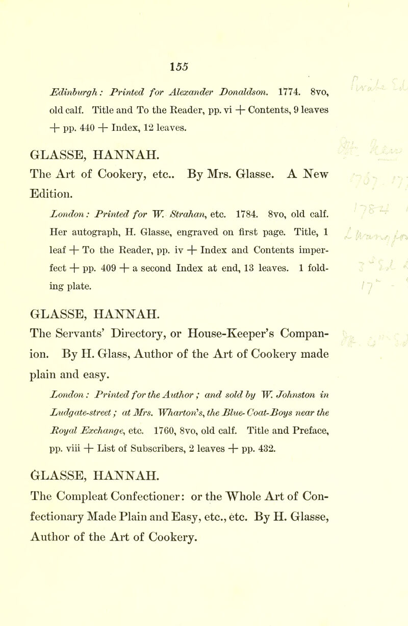 Edinburgh: Printed for Alexander Donaldson. 1774. 8vo, old calf. Title and To the Reader, pp. vi + Contents, 9 leaves + pp. 440 + Index, 12 leaves. GLASSE, HANNAH. The Art of Cookery, etc.. By Mrs. Glasse. A New Edition. London: Printed for W. Strahan, etc. 1784. 8vo, old calf. Her autograph, H. Glasse, engraved on first page. Title, 1 leaf + To the Reader, pp. iv + Index and Contents imper- fect -j- pp. 409 + a second Index at end, 13 leaves. 1 fold- ing plate. GLASSE, HANNAH. The Servants’ Directory, or House-Keeper’s Compan- ion. By II. Glass, Author of the Art of Cookery made plain and easy. London: Printed for the Author ; and sold by W. Johnston in Ludgate-street; at Mrs. Wharton's, the Blue- Coat-Boys near the Royal Exchange, etc. 1760, 8vo, old calf. Title and Preface, pp. viii + List of Subscribers, 2 leaves + pp. 432. GLASSE, HANNAH. The Compleat Confectioner: or the Whole Art of Con- fectionary Made Plain and Easy, etc., etc. By H. Glasse, Author of the Art of Cookery.