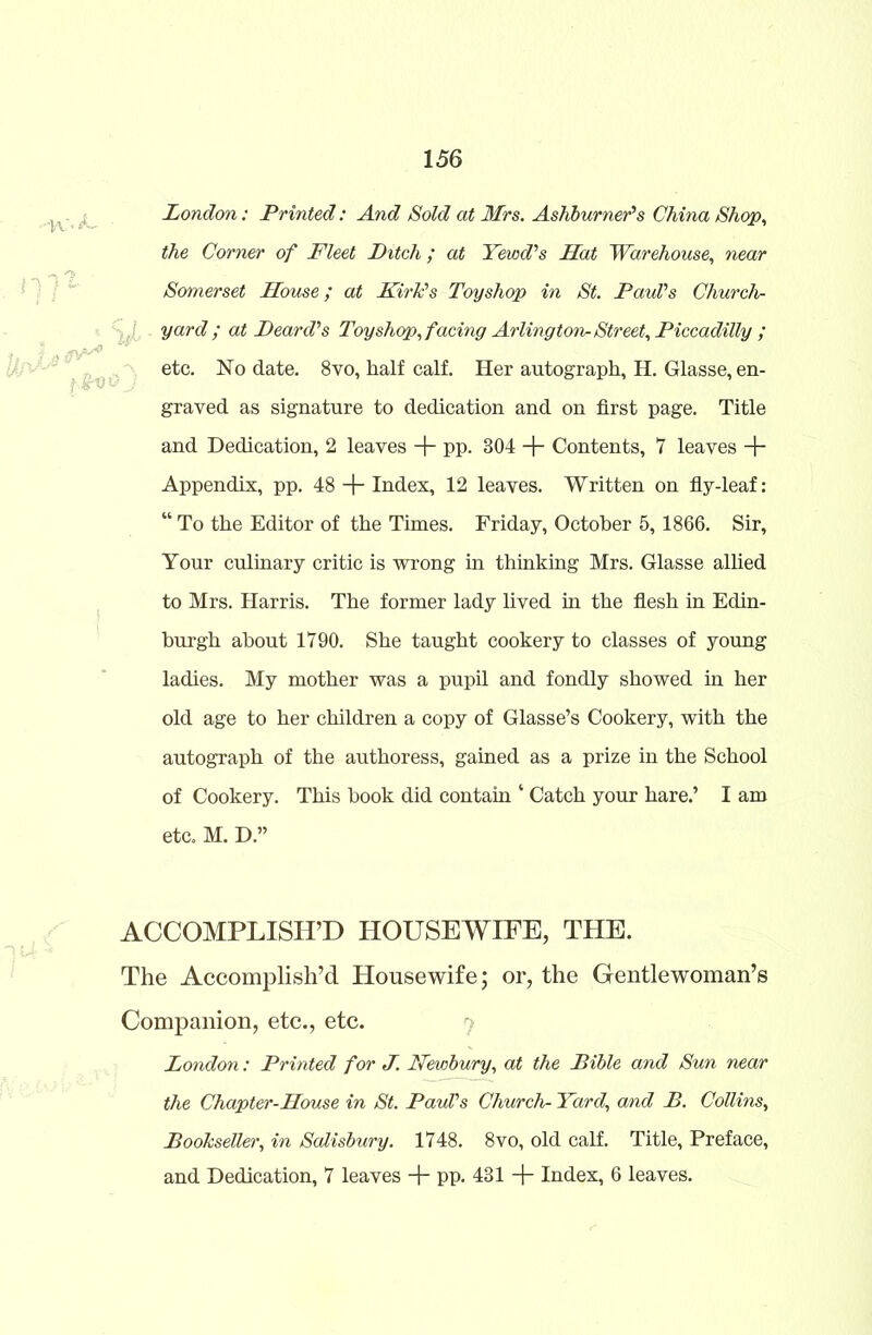 London: Printed: And Sold at Mrs. Ashburner's China Shop, the Corner of Fleet Ditch ; at Yewd's Mat Warehouse, near Somerset Mouse; at Kirk's Toyshop in St. Paul's Church- yard; at Deard’s Toy shop, facing Arlington-Street, Piccadilly ; etc. No date. 8vo, half calf. Her autograph, H. Glasse, en- graved as signature to dedication and on first page. Title and Dedication, 2 leaves + pp. 804 + Contents, 7 leaves + Appendix, pp. 48 + Index, 12 leaves. Written on fly-leaf: “ To the Editor of the Times. Friday, October 5, 1866. Sir, Your culinary critic is wrong in thinking Mrs. Glasse allied to Mrs. Harris. The former lady lived in the flesh in Edin- burgh about 1790. She taught cookery to classes of young ladies. My mother was a pupil and fondly showed in her old age to her children a copy of Glasse’s Cookery, with the autograph of the authoress, gained as a prize in the School of Cookery. This book did contain ‘ Catch your hare.’ I am etc. M. D.” ACCOMPLISH’D HOUSEWIFE, THE. The Accomplish’d Housewife; or, the Gentlewoman’s Companion, etc., etc. London: Printed for J. Newbury, at the Bible and Sun near the Chapter-Mouse in St. Paul's Church- Yard, and B. Collins, Bookseller, in Salisbury. 1748. 8vo, old calf. Title, Preface, and Dedication, 7 leaves + pp. 431 -f Index, 6 leaves. '-K'T 11 ] - , 1 %L