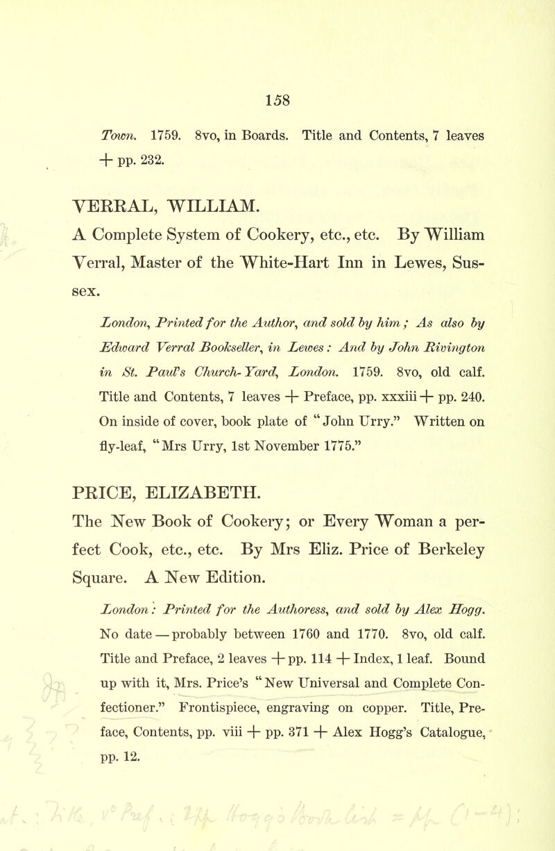 Town. 1759. 8vo, in Boards. Title and Contents, 7 leaves + pp. 232. VERRAL, WILLIAM. A Complete System of Cookery, etc., etc. By William Verral, Master of the White-Hart Inn in Lewes, Sus- sex. London, Printed for the Author, and sold by him ; As also by Edward Verral Bookseller, in Lewes: And by John Rivington in St. Paid’s Church-Yard., London. 1759. 8vo, old calf. Title and Contents, 7 leaves -f- Preface, pp. xxxiii + pp. 240. On inside of cover, book plate of “John Urry.” Written on fly-leaf, “Mrs Urry, 1st November 1775.” PRICE, ELIZABETH. The New Book of Cookery; or Every Woman a per- fect Cook, etc., etc. By Mrs Eliz. Price of Berkeley Square. A New Edition. London: Printed for the Authoress, and sold by Alex Hogg. No date — probably between 1760 and 1770. 8vo, old calf. Title and Preface, 2 leaves + pp. 114 + Index, 1 leaf. Bound up with it, Mrs. Price’s “New Universal and Complete Con- fectioner.” Frontispiece, engraving on copper. Title, Pre- face, Contents, pp. viii + pp. 371 + Alex Hogg’s Catalogue, pp. 12.