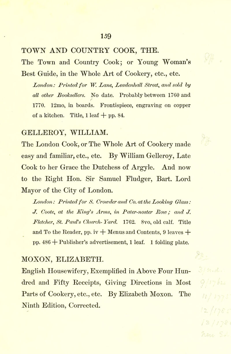 TOWN AND COUNTRY COOK, THE. The Town and Country Cook; or Young Woman’s Best Guide, in the Whole Art of Cookery, etc., etc. London: Printed for W. Lane, Leadenhall Street, and sold by all other Booksellers. No date. Probably between 1760 and 1770. 12mo, in boards. Frontispiece, engraving on copper of a kitchen. Title, 1 leaf + pp. 84. GELLEROY, WILLIAM. The London Cook, or The Whole Art of Cookery made easy and familiar, etc., etc. By William Gelleroy, Late Cook to her Grace the Dutchess of Argyle. And now to the Right Hon. Sir Samuel Fludger, Bart. Lord Mayor of the City of London. London: Printed for S. Crowder and Co. at the Looking Glass: J. Coote, at the King's Artns, in Pater-noster Row; and J. Fletcher, St. Paul’s Church-Yard. 1762. 8vo, old calf. Title and To the Reader, pp. iv + Menus and Contents, 9 leaves + pp. 486 + Publisher’s advertisement, 1 leaf. 1 folding plate. MOXON, ELIZABETH. English Housewifery, Exemplified in Above Four Hun- dred and Fifty Receipts, Giving Directions in Most Parts of Cookery, etc., etc. By Elizabeth Moxon. The Ninth Edition, Corrected.