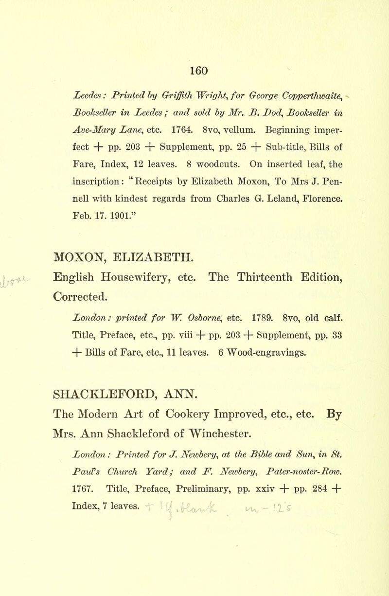 Leedes: Printed by Griffith Wright, for George Copperthicaite, Bookseller in Leedes; and sold by Mr. B. Bod, Bookseller in Ave-Mary Lane, etc. 1764. 8vo, vellum. Beginning imper- fect + pp. 203 + Supplement, pp. 25 + Sub-title, Bills of Fare, Index, 12 leaves. 8 woodcuts. On inserted leaf, the inscription: “ Receipts by Elizabeth Moxon, To Mrs J. Pen- nell with kindest regards from Charles G. Leland, Florence. Feb. 17. 1901.” MOXON, ELIZABETH. English Housewifery, etc. The Thirteenth Edition, Corrected. London: printed for W. Osborne, etc. 1789. 8vo, old calf. Title, Preface, etc., pp. viii + pp. 203 + Supplement, pp. 33 + Bills of Fare, etc., 11 leaves. 6 Wood-engravings. SHACKLEFORD, ANN. The Modern Art of Cookery Improved, etc., etc. By Mrs. Ann Shackleford of Winchester. London: Printed for J. Newbery, at the Bible and Sun, in St. PauVs Church Yard; and F. Newbery, Pater-noster-Row. 1767. Title, Preface, Preliminary, pp. xxiv + pp. 284 + Index, 7 leaves.