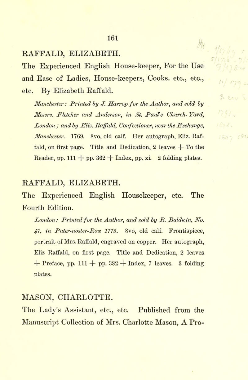 RAFFALD, ELIZABETH. The Experienced English House-keeper, For the Use and Ease of Ladies, House-keepers, Cooks, etc., etc., etc. By Elizabeth Raffald. Manchester: Printed by J. Harr op for the Author, and sold by Messrs, Fletcher and Anderson, in St. Paul’s Church- Yard, London ; and by Eliz. Raffald,, Confectioner, near the Exchange, Manchester. 1769. 8vo, old calf. Her autograph, Eliz. Raf- fald, on first page. Title and Dedication, 2 leaves + To the Reader, pp. Ill + pp. 362 + Index, pp. xi. 2 folding plates. RAFFALD, ELIZABETH. The Experienced English Housekeeper, etc. The Fourth Edition. London: Printed for the Author, and sold by R. Raldwin, JVo. Jft, in Pater-noster-Row 1775. 8vo, old calf. Frontispiece, portrait of Mrs. Raffald, engraved on copper. Her autograph, Eliz Raffald, on first page. Title and Dedication, 2 leaves + Preface, pp. Ill + pp. 382 -f- Index, 7 leaves. 3 folding plates. MASON, CHARLOTTE. The Lady’s Assistant, etc., etc. Published from the Manuscript Collection of Mrs. Charlotte Mason, A Pro-