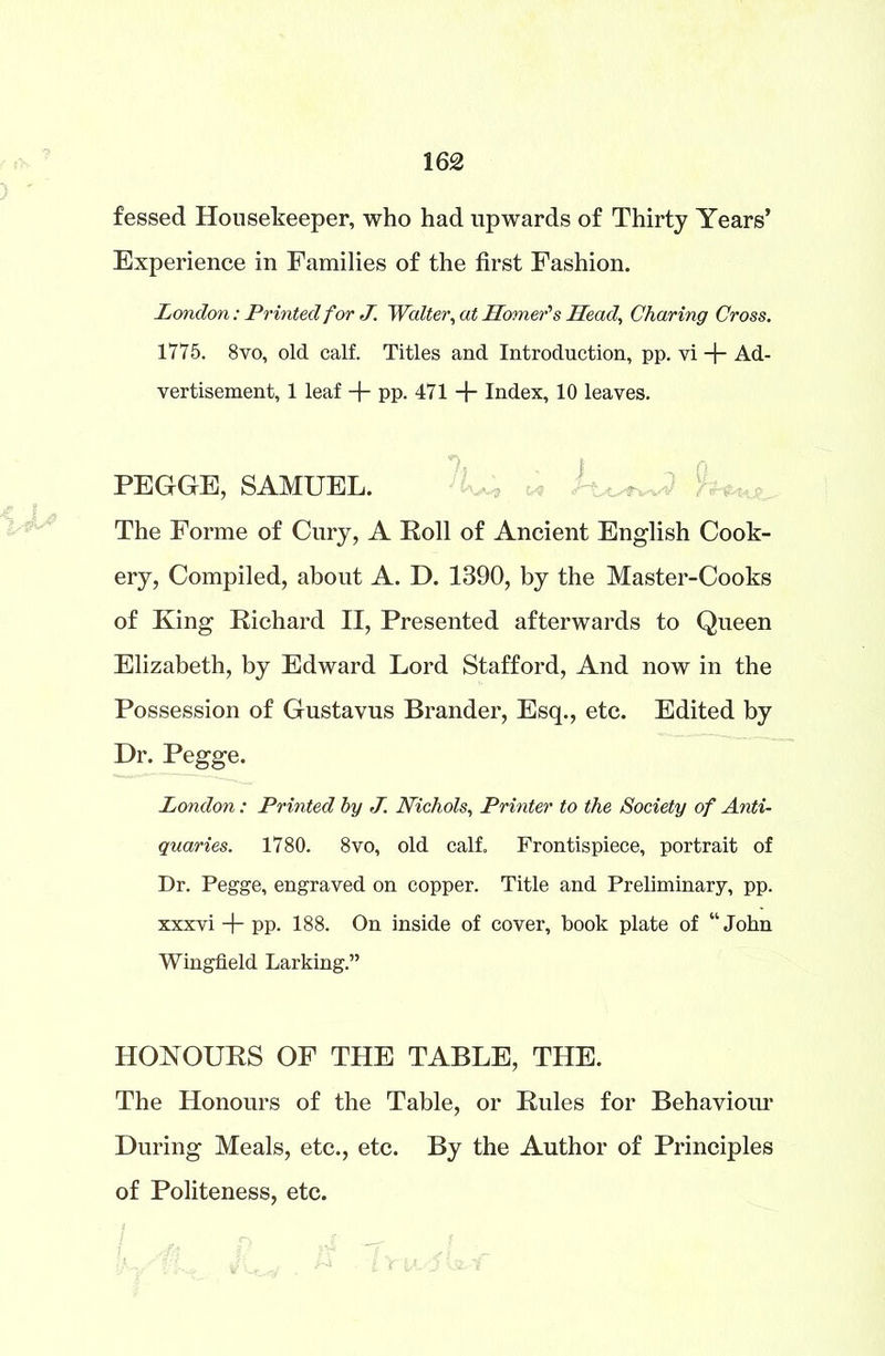 fessed Housekeeper, who had upwards of Thirty Years’ Experience in Families of the first Fashion. London: Printed for J. Walter, at Homer''s Head, Charing Cross. 1775. 8vo, old calf. Titles and Introduction, pp. vi + Ad- vertisement, 1 leaf + pp. 471 + Index, 10 leaves. PEGGE, SAMUEL. The Forme of Cury, A Roll of Ancient English Cook- ery, Compiled, about A. D. 1390, by the Master-Cooks of King Richard II, Presented afterwards to Queen Elizabeth, by Edward Lord Stafford, And now in the Possession of Gustavus Brander, Esq., etc. Edited by Dr. Pegge. London: Printed by J. Nichols, Printer to the Society of Anti- quaries. 1780. 8vo, old calf. Frontispiece, portrait of Dr. Pegge, engraved on copper. Title and Preliminary, pp. xxxvi + pp. 188. On inside of cover, book plate of “John Wingfield Larking.” HONOURS OF THE TABLE, THE. The Honours of the Table, or Rules for Behaviour During Meals, etc., etc. By the Author of Principles of Politeness, etc.