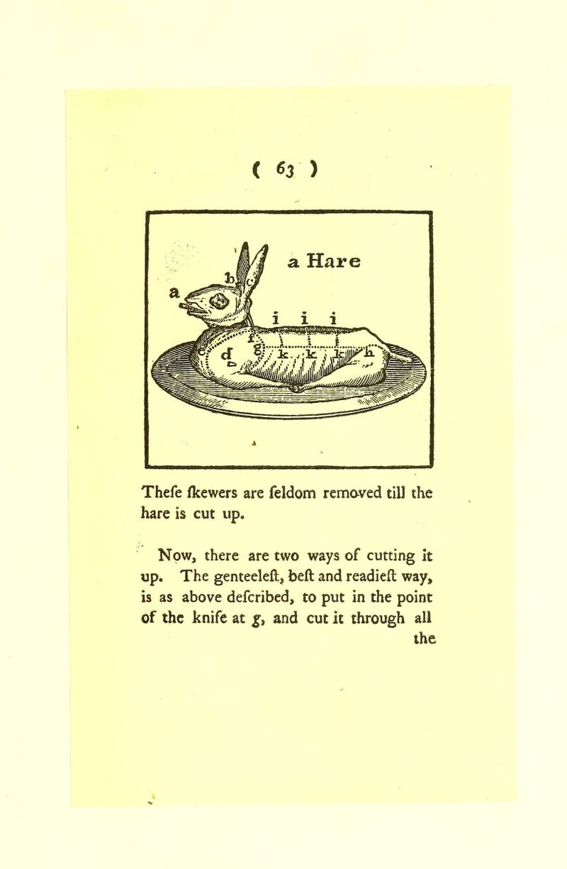 ( 63 ) Thefe fkewers are feldom removed till the hare is cut up. Now, there are two ways of cutting it up. The genteeleft, beft and readied; way, is as above defcribed, to put in the point of the knife at g, and cut it through all the