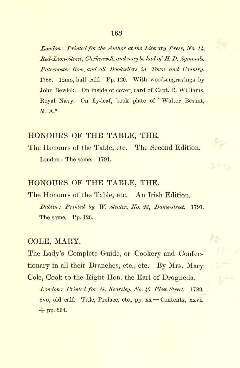 London: Printed for the Author at the Literary Press, No. lb Red-Lion-Street, Clerkenwell, and may he had of II. P. Symonds, Paternoster-Row, arid all Booksellers in Town and Country. 1788. 12mo, lialf calf. Pp. 120. With wood-engravings by John Bewick. On inside of cover, card of Capt. R. Williams, Royal Navy. On fly-leaf, book plate of “Walter Besant, M. A.” HONOURS OF THE TABLE, THE. The Honours of the Table, etc. The Second Edition. London : The same. 1791. HONOURS OF THE TABLE, THE. The Honours of the Table, etc. An Irish Edition. Dublin: Printed by W. Sleater, No. 28, Dame-street. 1791. The same. Pp. 126. COLE, MARY. The Lady’s Complete Guide, or Cookery and Confec- tionary in all their Branches, etc., etc. By Mrs. Mary Cole, Cook to the Right Hon. the Earl of Drogheda. London: Printed for G. Kearsley, No. Jfo Fleet-Street. 1789. 8vo, old calf. Title, Preface, etc., pp. xx -\- Contents, xxvii + pp. 564.