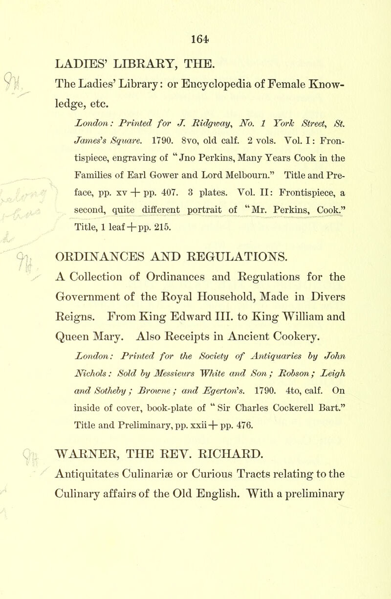 LADIES’ LIBRARY, THE. The Ladies’ Library: or Encyclopedia of Female Know- ledge, etc. London: Printed for J. Ridgway, No. 1 York Street, St. James’s Square. 1790. 8vo, old calf. 2 vols. Yol. I: Fron- tispiece, engraving of “ Jno Perkins, Many Years Cook in the Families of Earl Gower and Lord Melbourn.” Title and Pre- face, pp. xv + pp. 407. 3 plates. Yol. II: Frontispiece, a second, quite different portrait of “Mr. Perkins, Cook.” Title, 1 leaf + pp. 215. ORDINANCES AND REGULATIONS. A Collection of Ordinances and Regulations for the Government of the Royal Household, Made in Divers Reigns. From King Edward III. to King William and Queen Mary. Also Receipts in Ancient Cookery. London: Printed for the Society of Antiquaries by John Nichols: Sold by Messieurs White and Son ; Robson; Leigh and Sotheby ; Browne; and Egertorits. 1790. 4to, calf. On inside of cover, book-plate of “ Sir Charles Cockerell Bart.” Title and Preliminary, pp. xxii+ pp. 476. WARNER, THE REV. RICHARD. Antiquitates Culinarise or Curious Tracts relating to the Culinary affairs of the Old English. With a preliminary