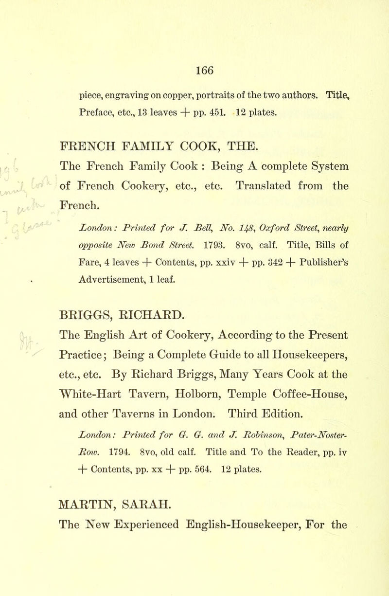 piece, engraving on copper, portraits of the two authors. Title, Preface, etc., 13 leaves + PP- 451. 12 plates. FRENCH FAMILY COOK, THE. The French Family Cook : Being A complete System of French Cookery, etc., etc. Translated from the French. London: Printed for J. Bell, No. 1^8, Oxford Street, nearly opposite New Bond Street. 1793. 8vo, calf. Title, Bills of Fare, 4 leaves + Contents, pp. xxiv -f- pp. 342 -f- Publisher’s Advertisement, 1 leaf. BRIGGS, RICHARD. The English Art of Cookery, According to the Present Practice; Being a Complete Guide to all Housekeepers, etc., etc. By Richard Briggs, Many Years Cook at the White-Hart Tavern, Holborn, Temple Coffee-House, and other Taverns in London. Third Edition. London: Printed for G. G. and J. Robinson, Pater-Noster- Row. 1794. 8vo, old calf. Title and To the Reader, pp. iv + Contents, pp. xx -j- pp. 564. 12 plates. MARTIN, SARAH. The New Experienced English-Housekeeper, For the