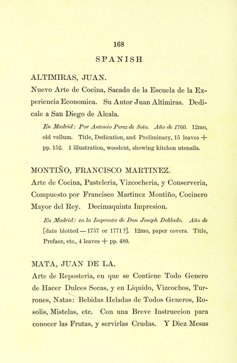 SPANISH ALTIMIRAS, JUAN. Nuevo Arte cle Cocina, Sacado de la Escuela de la Ex- perience Economica. Su Autor Juan Altimiras. Dedi- cale a San Diego de Alcala. En Madrid: Por Antonio Perez de Soto. Ano de 1760. 12mo, old vellum. Title, Dedication, and Preliminary, 15 leaves -j- pp. 152. 1 illustration, woodcut, showing kitchen utensils. MONTINO, FRANCISCO MARTINEZ. Arte de Cocina, Pasteleria, Yizcocheria, y Conserveria, Compuesto por Francisco Martinez Montino, Cocinero Mayor del Rey. Decimaquinta Impresion. En Madrid: en la Imprenta de Don Joseph Doblado. Aho de [date blotted —1757 or 1771?]. 12mo, paper covers. Title, Preface, etc., 4 leaves + pp. 480. MATA, JUAN DE LA. Arte de Reposteria, en que se Contiene Todo Genero de Hacer Dulces Secas, y en Liquido, Yizcochos, Tur- rones, Natas: Bebidas Heladas de Todos Generos, Ro- solis, Mistelas, etc. Con una Breve Instruccion para conocer las Frutas, y servirlas Crudas. Y Diez Mesas