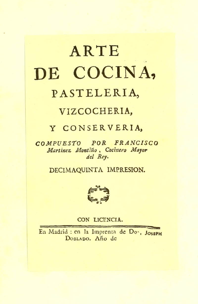 ARTE DE COCINA, PASTELERIA, VIZCOCHERIA, Y CONSERVERIA, COMPUESTO POR FRANCISCO Martinez Montino , Cocinero Mayor del Rey. DECIMAQUINTA IMPRESION. CON L1CENCIA. En Madrid : cn la Imprenta de Dc»', Joseph Doblado. Ano de