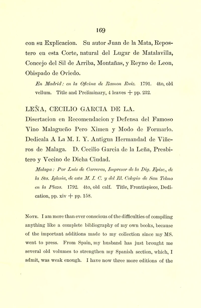 con sn Explicacion. Su autor Juan de la Mata, Repos- tero en esta Corte, natural del Lugar de Matalavilla, Concejo del Sil de Arriba, Montanas, y Reyno de Leon, Obispado de Oviedo. En Madrid: en la Oficina de JRamon Ruiz. 1791. 4to, old vellum. Title and Preliminary, 4 leaves -j- pp. 232. LERA, CECILIO GARCIA DE LA. Disertacion en Recomendacion y Defensa del Famoso Yino Malagueno Pero Ximen y Modo de Formarlo. Dedicala A La M. I. Y. Antigua Hermandad de Yiiie- ros de Malaga. D. Cecilio Garcia de la Lena, Presbi- tero y Yecino de Dicha Ciudad. Malaga: For Luis de Carreras, Impresor de la Dig. Episc., de la Sta. Iglesia, de esta M. I. C. y del Rl. Colegio de San Telmo en la Plaza. 1792. 4to, old calf. Title, Frontispiece, Dedi- cation, pp. xiv + pp. 158. Note. I am more than ever conscious of the difficulties of compiling anything like a complete bibliography of my own books, because of the important additions made to my collection since my MS. went to press. From Spain, my husband has just brought me several old volumes to strengthen my Spanish section, which, I admit, was weak enough. I have now three more editions of the