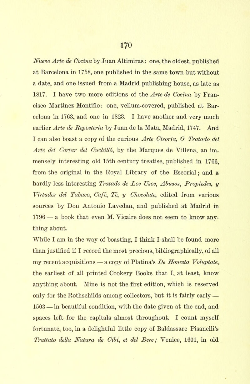 Nuevo Arte de Cocina by Juan Altimiras: one, the oldest, published at Barcelona in 1758, one published in the same town but without a date, and one issued from a Madrid publishing house, as late as 1817. I have two more editions of the Arte de Cocina by Fran- cisco Martinez Montino: one, vellum-covered, published at Bar- celona in 1763, and one in 1823. I have another and very much earlier Arte de Reposteria by Juan de la Mata, Madrid, 1747. And I can also boast a copy of the curious Arte Cisoria, O Tratado del Arte del Cortar del Cuchillo, by the Marques de Villena, an im- mensely interesting old 15th century treatise, published in 1766, from the original in the Royal Library of the Escorial; and a hardly less interesting Tratado de Los Usos, Abusos, Rropiedes, y Virtudes del Tabaco, Cafe, Te, y Chocolate, edited from various sources by Don Antonio Lavedan, and published at Madrid in 1796 — a book that even M. Yicaire does not seem to know any- thing about. While I am in the way of boasting, I think I shall be found more than justified if I record the most precious, bibliographically, of all my recent acquisitions — a copy of Platina’s Be Honesta Voluptate, the earliest of all printed Cookery Books that I, at least, know anything about. Mine is not the first edition, which is reserved only for the Rothschilds among collectors, but it is fairly early — 1503 — in beautiful condition, with the date given at the end, and spaces left for the capitals almost throughout. I count myself fortunate, too, in a delightful little copy of Baldassare Pisanelli’s Trattato della Natura de Cibi, et del Bere; Yenice, 1601, in old