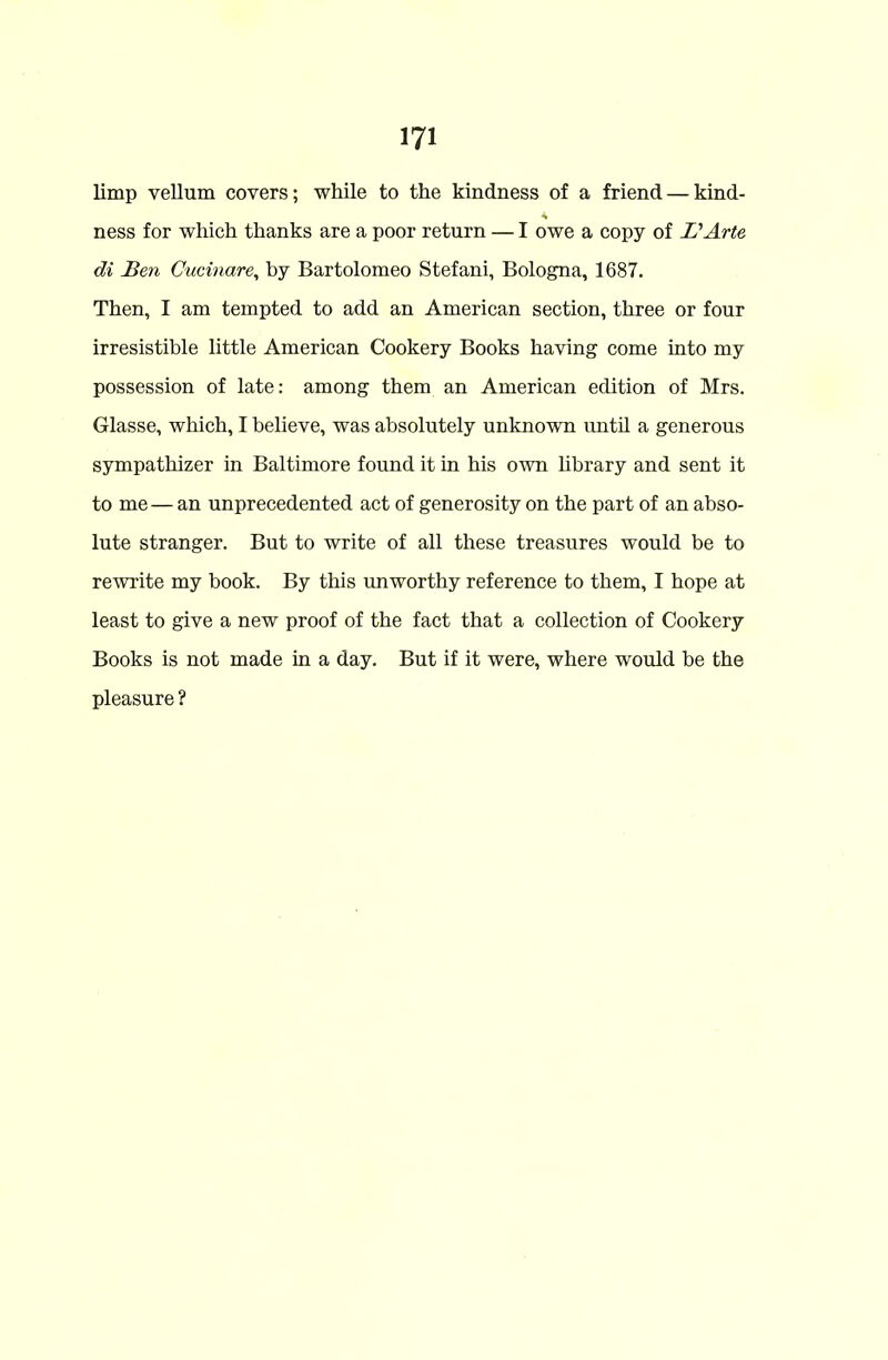 limp vellum covers; while to the kindness of a friend — kind- ness for which thanks are a poor return — I owe a copy of L'Arte di Ben Cucinare, by Bartolomeo Stefani, Bologna, 1687. Then, I am tempted to add an American section, three or four irresistible little American Cookery Books having come into my possession of late: among them an American edition of Mrs. Glasse, which, I believe, was absolutely unknown until a generous sympathizer in Baltimore found it in his own library and sent it to me — an unprecedented act of generosity on the part of an abso- lute stranger. But to write of all these treasures would be to rewrite my book. By this unworthy reference to them, I hope at least to give a new proof of the fact that a collection of Cookery Books is not made in a day. But if it were, where would be the pleasure ?