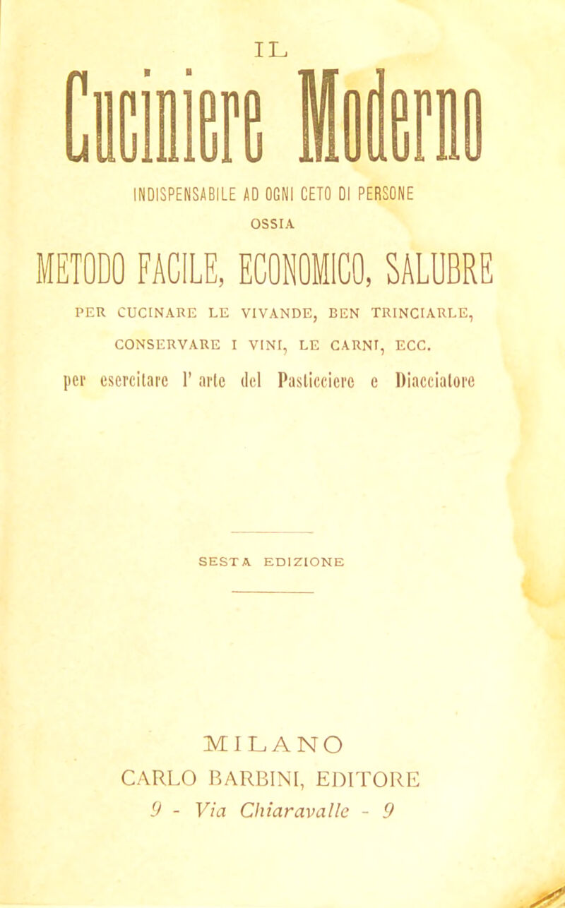 INDISPENSABILE AD OGNI CETO DI PERSONE OSSIA METODO FACILE, ECONOMICO, SALUBRE PER CUCINARE LE VIVANDE, BEN TRINCIARLE, CONSERVARE I VINI, LE CARNI, ECC. pei* esercitare l’arte del Pasticciere e Diacciatoli SESTA EDIZIONE MILANO CARLO BARBINI, EDITORE 9 - Via Chiaravalle - 9