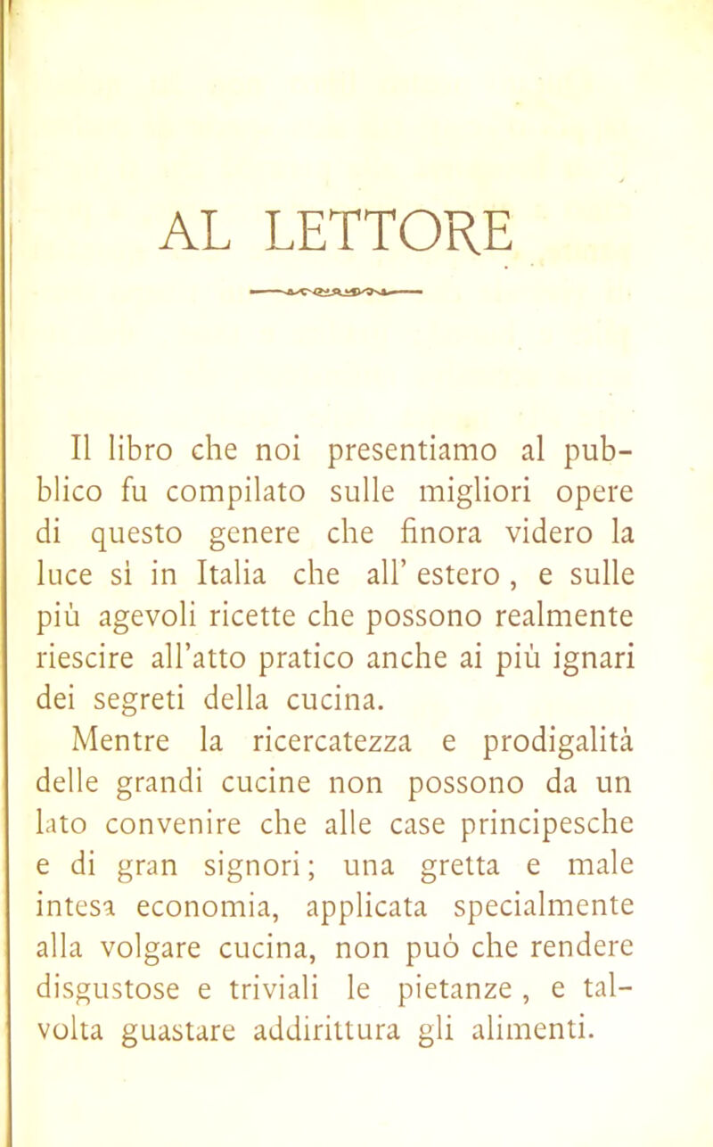 I AL LETTORE Il libro che noi presentiamo al pub- blico fu compilato sulle migliori opere di questo genere che finora videro la luce sì in Italia che all’ estero, e sulle più agevoli ricette che possono realmente riescire all’atto pratico anche ai più ignari dei segreti della cucina. Mentre la ricercatezza e prodigalità delle grandi cucine non possono da un lato convenire che alle case principesche e di gran signori; una gretta e male intesa economia, applicata specialmente alla volgare cucina, non può che rendere disgustose e triviali le pietanze , e tal- volta guastare addirittura gli alimenti.