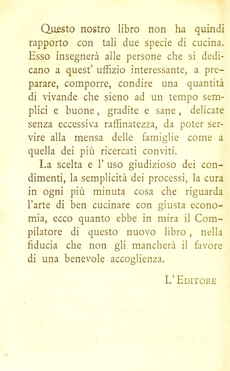 Questo nostro libro non ha quindi rapporto con tali due specie di cucina. Esso insegnerà alle persone che si dedi- cano a quest’ uffizio interessante, a pre- parare, comporre, condire una quantità di vivande che sieno ad un tempo sem- plici e buone, gradite e sane, delicate senza eccessiva raffinatezza, da poter ser- vire alla mensa delle famiglie come a quella dei più ricercati conviti. La scelta e 1’ uso giudizioso dei con- dimenti, la semplicità dei processi, la cura in ogni più minuta cosa che riguarda l’arte di ben cucinare con giusta econo- mia, ecco quanto ebbe in mira il Com- pilatore di questo nuovo libro , nella fiducia che non gli mancherà il favore di una benevole accoglienza. L’ Editore