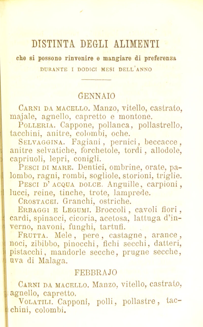che si possono rinvenire e mangiare di preferenza DURANTE I DODICI MESI DELL’ANNO GENNAIO Carni da macello. Manzo, vitello, castrato, majale, agnello, capretto e montone. Polleria. Cappone, pollanca, pollastrello, tacchini, anitre, colombi, oche. Selvaggina. Fagiani, pernici, beccacce, anitre selvatiche, forchetole, tordi, allodole, capriuoli, lepri, conigli. Pesci di mare. Dentici, ombrine, orate, pa- lombo, ragni, rombi, sogliole, storioni, triglie. Pesci d’acqua dolce. Anguille, carpioni, lucci, reine, tinche, trote, lamprede. Crostacei. Granchi, ostriche. Erbaggi e Legumi. Broccoli, cavoli fiori, cardi, spinacci, cicoria, acetosa, lattuga d’in- verno, navoni, funghi, tartufi. Frutta. Mele , pere , castagne , arance , noci, zibibbo, pinocchi, fichi secchi, datteri, pistacchi, mandorle secche, prugne secche, uva di Malaga. FEBBRAJO Carni da macello. Manzo, vitello, castrato, agnello, capretto. Volatili. Capponi, polli, pollastre, tac- chini, colombi.