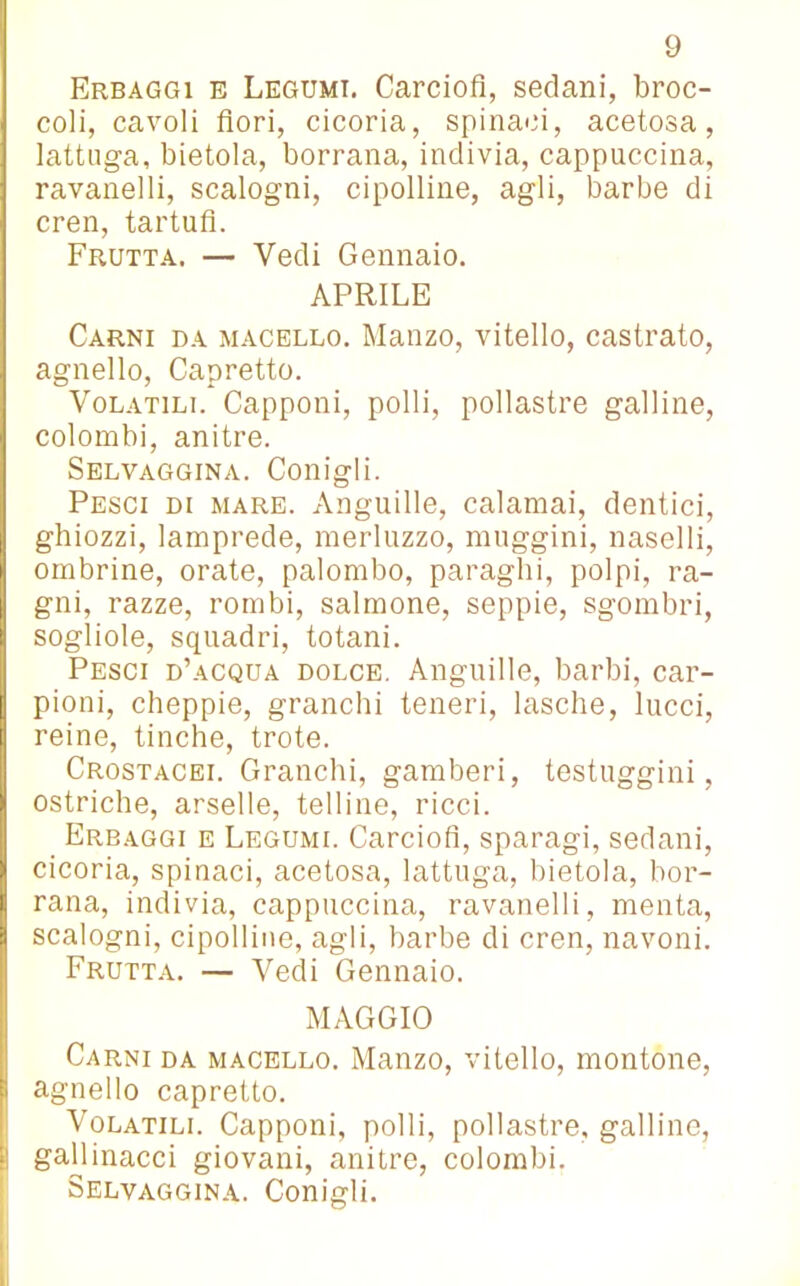 Erbaggi e Legumi. Carciofi, sedani, broc- coli, cavoli fiori, cicoria, spinaci, acetosa, lattuga, bietola, borrana, indivia, cappuccina, ravanelli, scalogni, cipolline, agli, barbe di cren, tartufi. Frutta. — Vedi Gennaio. APRILE Carni da macello. Manzo, vitello, castrato, agnello, Capretto. Volatili. Capponi, polli, pollastre galline, colombi, anitre. Selvaggina. Conigli. Pesci di mare. Anguille, calamai, dentici, ghiozzi, lamprede, merluzzo, muggini, naselli, ombrine, orate, palombo, paraghi, polpi, ra- gni, razze, rombi, salmone, seppie, sgombri, sogliole, squadri, totani. Pesci d’acqua dolce. Anguille, barbi, car- pioni, cheppie, granchi teneri, lasche, lucci, | reine, tinche, trote. Crostacei. Granchi, gamberi, testuggini, ostriche, arselle, telline, ricci. Erbaggi e Legumi. Carciofi, sparagi, sedani, cicoria, spinaci, acetosa, lattuga, bietola, bor- rana, indivia, cappuccina, ravanelli, menta, scalogni, cipolline, agli, barbe di cren, navoni. Frutta. — Vedi Gennaio. MAGGIO Carni da macello. Manzo, vitello, montone, agnello capretto. Volatili. Capponi, polli, pollastre, galline, gallinacci giovani, anitre, colombi. Selvaggina. Conigli.