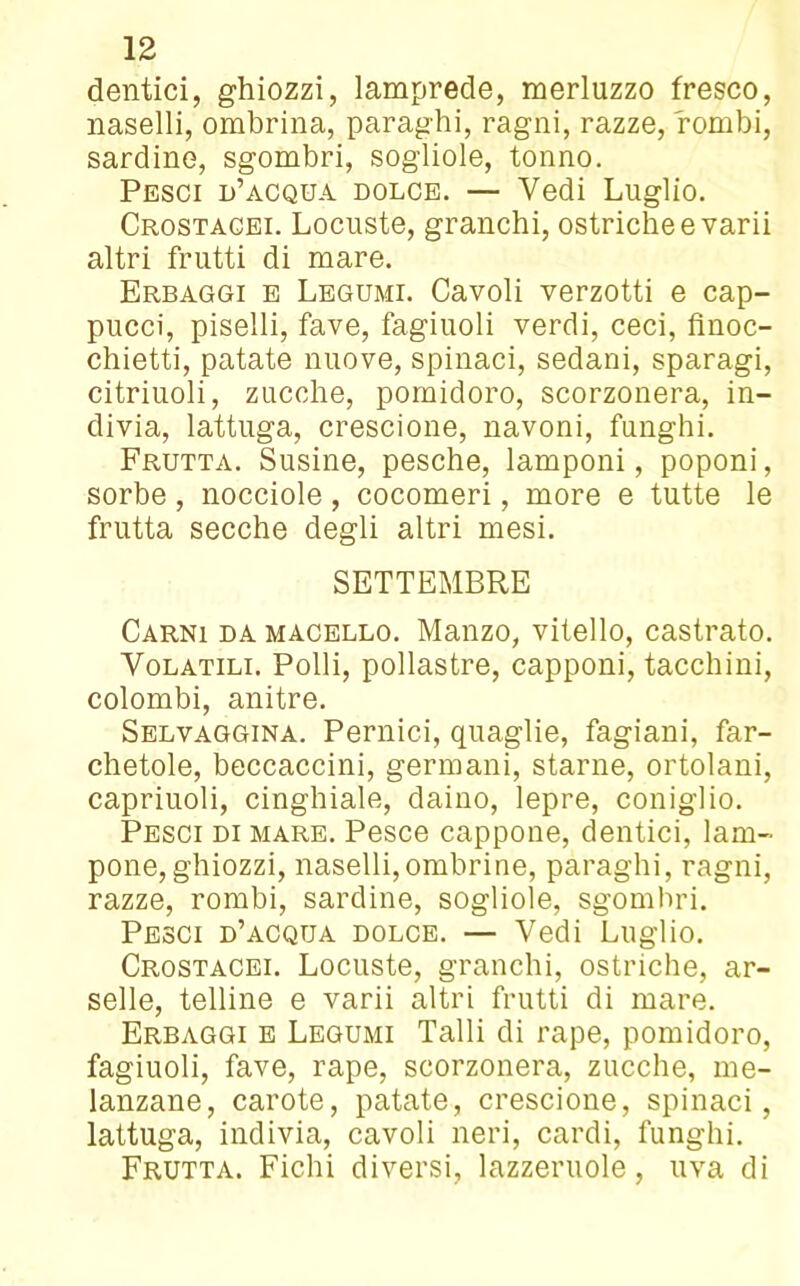 dentici, ghiozzi, lamprede, merluzzo fresco, naselli, ombrina, paraghi, ragni, razze, rombi, sardine, sgombri, sogliole, tonno. Pesci d’acqua dolce. — Vedi Luglio. Crostacei. Locuste, granchi, ostriche e varii altri frutti di mare. Erbaggi e Legumi. Cavoli verzotti e cap- pucci, piselli, fave, fagiuoli verdi, ceci, finoc- chietti, patate nuove, spinaci, sedani, sparagi, cifrinoli, zucche, pomidoro, scorzonera, in- divia, lattuga, crescione, navoni, funghi. Frutta. Susine, pesche, lamponi, poponi, sorbe , nocciole, cocomeri, more e tutte le frutta secche degli altri mesi. SETTEMBRE Carni da macello. Manzo, vitello, castrato. Volatili. Polli, pollastre, capponi, tacchini, colombi, anitre. Selvaggina. Pernici, quaglie, fagiani, far- chetole, beccaccini, germani, starne, ortolani, capriuoli, cinghiale, daino, lepre, coniglio. Pesci di mare. Pesce cappone, dentici, lam- pone, ghiozzi, naselli,ombrine, paraghi, ragni, razze, rombi, sardine, sogliole, sgombri. Pesci d’acqua dolce. — Vedi Luglio. Crostacei. Locuste, granchi, ostriche, ar- sene, telline e varii altri frutti di mare. Erbaggi e Legumi Talli di rape, pomidoro, fagiuoli, fave, rape, scorzonera, zucche, me- lanzane, carote, patate, crescione, spinaci, lattuga, indivia, cavoli neri, cardi, funghi. Frutta. Fichi diversi, lazzcruole, uva di