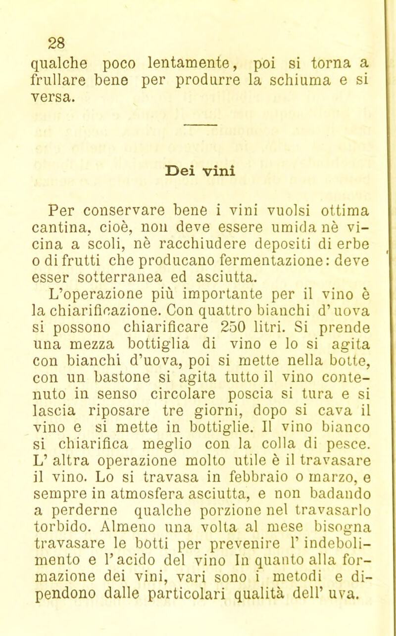 qualche poco lentamente, poi si torna a frullare bene per produrre la schiuma e si versa. Dei vini Per conservare bene i vini vuoisi ottima cantina, cioè, non deve essere umida nè vi- cina a scoli, nè racchiudere depositi di erbe o di frutti che producano fermentazione: deve esser sotterranea ed asciutta. L’operazione più importante per il vino è la chiarificazione. Con quattro bianchi d’uova si possono chiarificare 250 litri. Si prende una mezza bottiglia di vino e lo si agita con bianchi d’uova, poi si mette nella botte, con un bastone si agita tutto il vino conte- nuto in senso circolare poscia si tura e si lascia riposare tre giorni, dopo si cava il vino e si mette in bottiglie. Il vino bianco si chiarifica meglio con la colla di pesce. L’ altra operazione molto utile è il travasare il vino. Lo si travasa in febbraio o marzo, e sempre in atmosfera asciutta, e non badando a perderne qualche porzione nel travasarlo torbido. Almeno una volta al mese bisogna travasare le botti per prevenire l’indeboli- mento e l’acido del vino In quanto alla for- mazione dei vini, vari sono i metodi e di- pendono dalle particolari qualità dell’ uva.