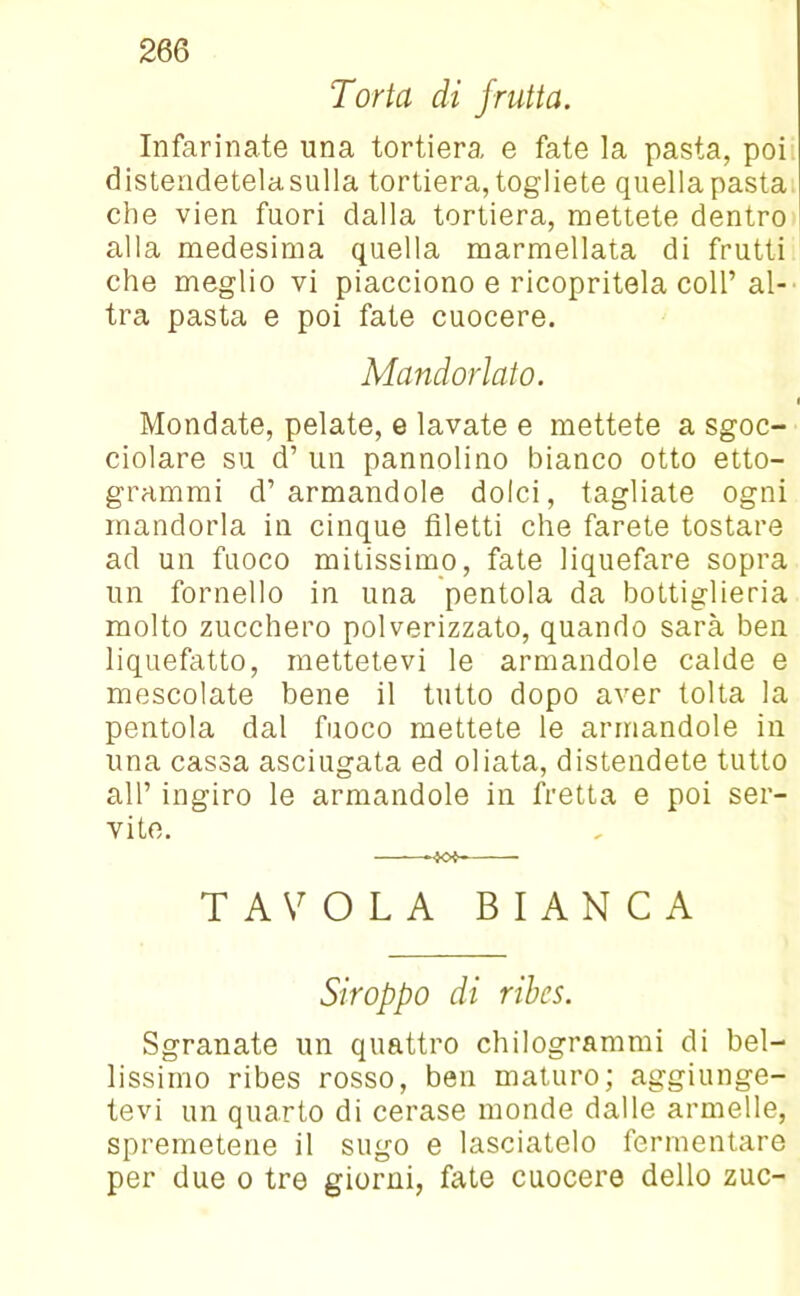 Torta di frutta. Infarinate una tortiera, e fate la pasta, poi distendetelasulla tortiera, togliete quella pasta che vien fuori dalla tortiera, mettete dentro alla medesima quella marmellata di frutti che meglio vi piacciono e ricopritela coll’al- tra pasta e poi fate cuocere. Mandorlato. i Mondate, pelate, e lavate e mettete a sgoc- ciolare su d’ un pannolino bianco otto etto- grammi d1 armandole dolci, tagliate ogni mandorla in cinque filetti che farete tostare ad un fuoco mitissimo, fate liquefare sopra un fornello in una pentola da bottiglieria molto zucchero polverizzato, quando sarà ben liquefatto, mettetevi le armandole calde e mescolate bene il tutto dopo aver tolta la pentola dal fuoco mettete le armandole in una cassa asciugata ed oliata, distendete tutto all’ ingiro le armandole in fretta e poi ser- vite. TAVOLA BIANCA Stroppo di ribes. Sgranate un quattro chilogrammi di bel- lissimo ribes rosso, ben maturo; aggiunge- tevi un quarto di cerase monde dalle armelle, spremetene il sugo e lasciatelo fermentare per due o tre giorni, fate cuocere dello zuc-