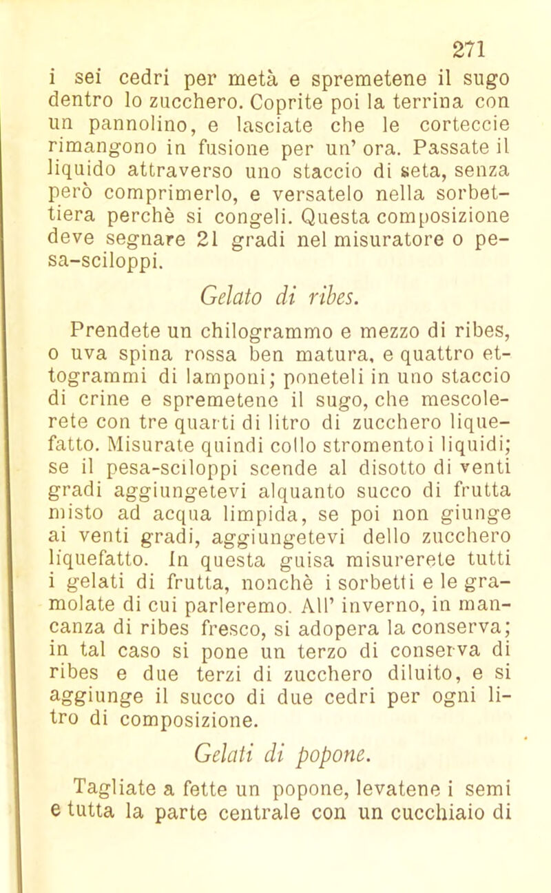 i sei cedri per metà e spremetene il sugo dentro lo zucchero. Coprite poi la terrina con un pannolino, e lasciate che le corteccie rimangono in fusione per un’ ora. Passate il liquido attraverso uno staccio di seta, senza però comprimerlo, e versatelo nella sorbet- tiera perchè si congeli. Questa composizione deve segnare 21 gradi nel misuratore o pe- sa-sciloppi. Gelato di ribes. Prendete un chilogrammo e mezzo di ribes, 0 uva spina rossa ben matura, e quattro et- togrammi di lamponi; poneteli in uno staccio di crine e spremetene il sugo, che mescole- rete con tre quarti di litro di zucchero lique- fatto. Misurate quindi collo stromentoi liquidi; se il pesa-sciloppi scende al disotto di venti gradi aggiungetevi alquanto succo di frutta misto ad acqua limpida, se poi non giunge ai venti gradi, aggiungetevi dello zucchero liquefatto. In questa guisa misurerete tutti 1 gelati di frutta, nonché i sorbetti e le gra- molate di cui parleremo. AH’ inverno, in man- canza di ribes fresco, si adopera la conserva; in tal caso si pone un terzo di conserva di ribes e due terzi di zucchero diluito, e si aggiunge il succo di due cedri per ogni li- tro di composizione. Gelati di popone. Tagliate a fette un popone, levatene i semi e tutta la parte centrale con un cucchiaio di