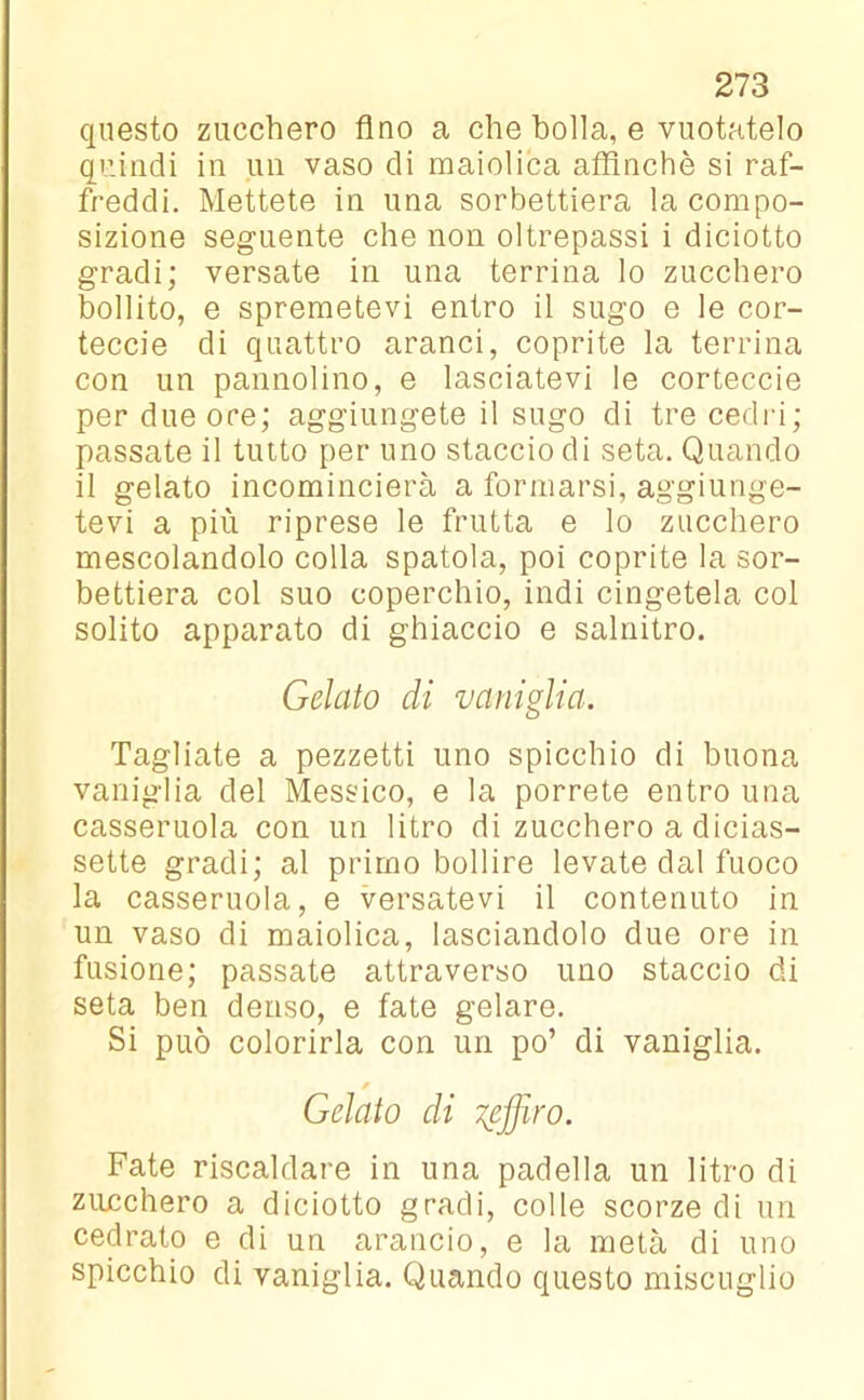 questo zucchero Ano a che bolla, e vuotatelo quindi in un vaso di maiolica affinchè si raf- freddi. Mettete in una sorbettiera la compo- sizione seguente che non oltrepassi i diciotto gradi; versate in una terrina lo zucchero bollito, e spremetevi entro il sugo e le cor- teccie di quattro aranci, coprite la terrina con un pannolino, e lasciatevi le corteccie per due ore; aggiungete il sugo di tre cedri; passate il tutto per uno staccio di seta. Quando il gelato incomincierà a formarsi, aggiunge- tevi a più riprese le frutta e lo zucchero mescolandolo colla spatola, poi coprite la sor- bettiera col suo coperchio, indi cingetela col solito apparato di ghiaccio e salnitro. Gelato di vaniglia. Tagliate a pezzetti uno spicchio di buona vaniglia del Messico, e la porrete entro una casseruola con un litro di zucchero a dicias- sette gradi; al primo bollire levate dal fuoco la casseruola, e versatevi il contenuto in un vaso di maiolica, lasciandolo due ore in fusione; passate attraverso uno staccio di seta ben denso, e fate gelare. Si può colorirla con un po’ di vaniglia. * Gelato di seffiro. Fate riscaldare in una padella un litro di zucchero a diciotto gradi, colle scorze di un cedrato e di un arancio, e la metà di uno spicchio di vaniglia. Quando questo miscuglio