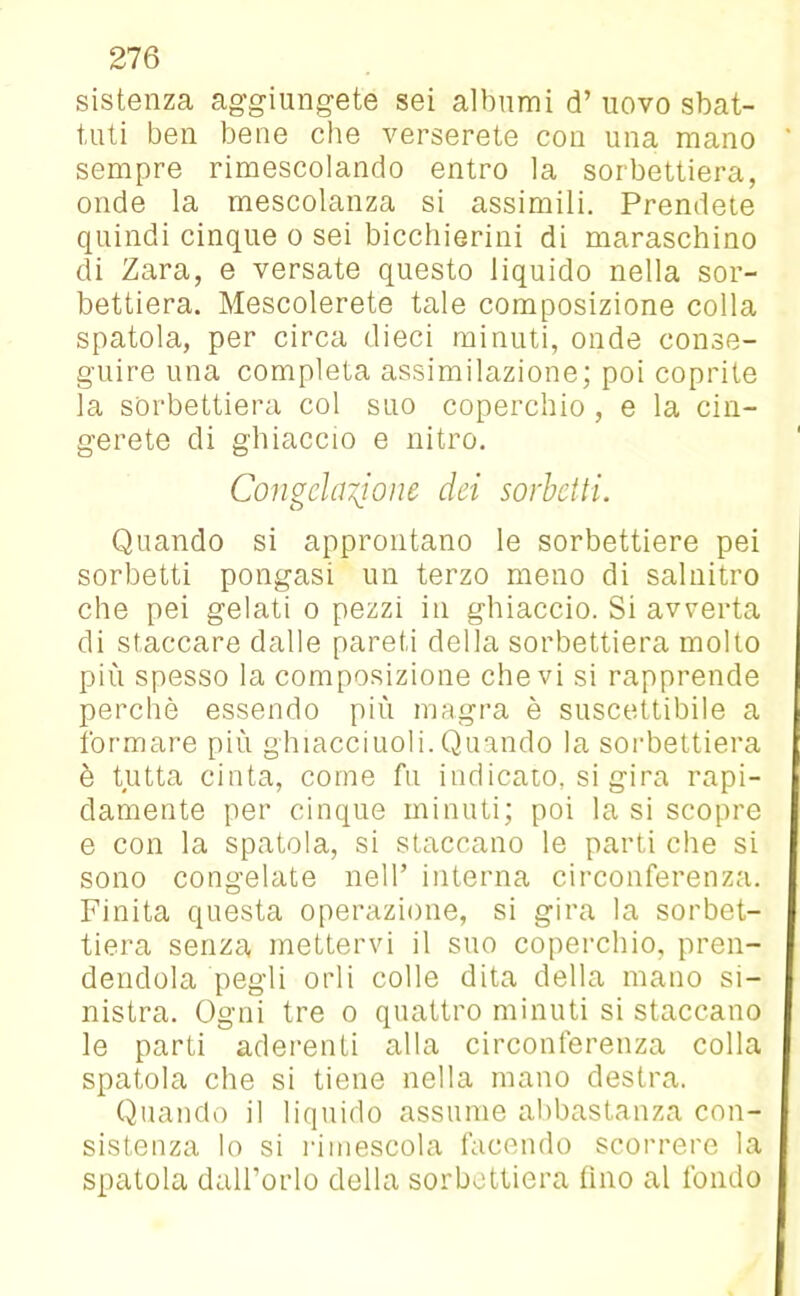 sistenza aggiungete sei albumi d’ uovo sbat- tuti ben bene che verserete con una mano sempre rimescolando entro la sorbettiera, onde la mescolanza si assimili. Prendete quindi cinque o sei bicchierini di maraschino di Zara, e versate questo liquido nella sor- bettiera. Mescolerete tale composizione colla spatola, per circa dieci minuti, onde conse- guire una completa assimilazione; poi coprite la sorbettiera col suo coperchio , e la cin- gerete di ghiaccio e nitro. Congelatone dei sorbetti. Quando si approntano le sorbettiere pei sorbetti pongasi un terzo meno di salnitro che pei gelati o pezzi in ghiaccio. Si avverta di staccare dalle pareti della sorbettiera molto più spesso la composizione che vi si rapprende perchè essendo più magra è suscettibile a formare più ghiaccinoli.Quando la sorbettiera è tutta cinta, come fu indicato, si gira rapi- damente per cinque minuti; poi la si scopre e con la spatola, si staccano le parti che si sono congelate nell’ interna circonferenza. Finita questa operazione, si gira la sorbet- tiera senza mettervi il suo coperchio, pren- dendola pegli orli colle dita della mano si- nistra. Ogni tre o quattro minuti si staccano le parti aderenti alla circonferenza colla spatola che si tiene nella mano destra. Quando il liquido assume abbastanza con- sistenza lo si rimescola facendo scorrere la spatola dall’orlo della sorbettiera tino al fondo