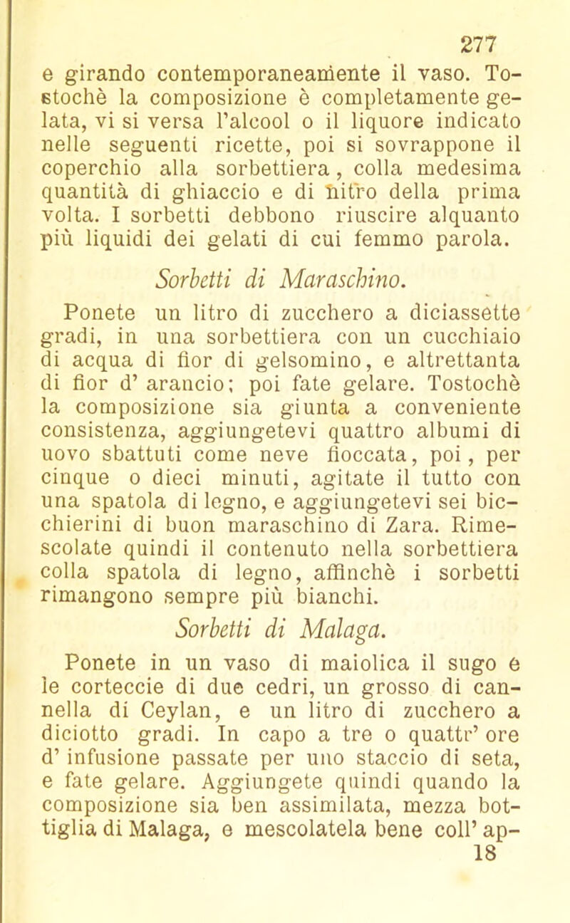 e girando contemporaneamente il vaso. To- stochè la composizione è completamente ge- lata, vi si versa l’alcool o il liquore indicato nelle seguenti ricette, poi si sovrappone il coperchio alla sorbettiera, colla medesima quantità di ghiaccio e di nitro della prima volta. I sorbetti debbono riuscire alquanto più liquidi dei gelati di cui femmo parola. Sorbetti di Maraschino. Ponete un litro di zucchero a diciassette gradi, in una sorbettiera con un cucchiaio di acqua di fior di gelsomino, e altrettanta di fior d’ arancio; poi fate gelare. Tostochè la composizione sia giunta a conveniente consistenza, aggiungetevi quattro albumi di uovo sbattuti come neve fioccata, poi, per cinque o dieci minuti, agitate il tutto con una spatola di legno, e aggiungetevi sei bic- chierini di buon maraschino di Zara. Rime- scolate quindi il contenuto nella sorbettiera colla spatola di legno, affinchè i sorbetti rimangono sempre più bianchi. Sorbetti di Malaga. Ponete in un vaso di maiolica il sugo e le corteccie di due cedri, un grosso di can- nella di Ceylan, e un litro di zucchero a diciotto gradi. In capo a tre o quattr’ ore d’ infusione passate per uno staccio di seta, e fate gelare. Aggiungete quindi quando la composizione sia ben assimilata, mezza bot- tiglia di Malaga, e mescolatela bene coll’ ap- 18