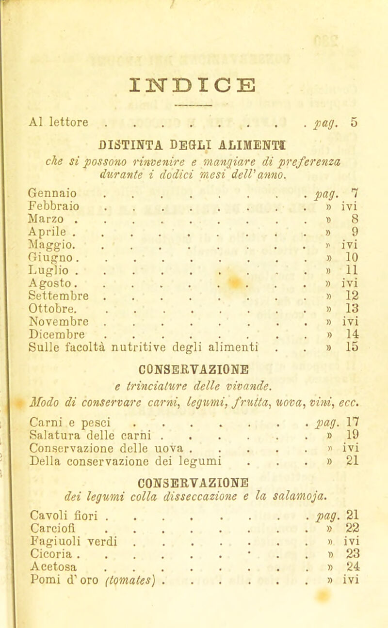 INDICE Al lettore pag. 5 DISTINTA DEGLI ALIMENTI che si possono rinvenire e mangiare di preferenza durante i dodici mesi dell'anno. Gennaio pag. 7 Febbraio » ivi Marzo » 8 Aprile » 9 Maggio >' ivi Giugno » 10 Luglio » 11 Agosto v . . . » ivi Settembre » 12 Ottobre. » 13 Novembre » ivi Dicembre » 14 Sulle facoltà nutritive degli alimenti . » 15 CONSERVAZIONE e trinciature delle vivande. Modo di conservare carni, legumi, frutta, uova, vini, ecc. Carni e pesci pag. 17 Salatura delle carni » 19 Conservazione delle uova » ivi Della conservazione dei legumi . . . » 21 CONSERVAZIONE dei legumi colla disseccazione e la salamoia. Cavoli fiori pag. 21 Carciofi » 22 Fagiuoli verdi » ivi Cicoria • . . » 23 Acetosa » 24 Pomi d’oro (tomates) » ivi