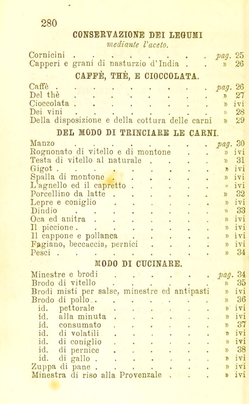 CONSERVAZIONE DEI LEGUMI mediante l'aceto. Cornicini pag. 25 Capperi e grani di nasturzio d’ìndia . » 26 CAPPE, THÈ, E CIOCCOLATA. Caffè pag. 26 Del thè T) 27 Cioccolata » ivi Dei vini )) 28 Della disposizione e della cottura delle carni » 29 DEL MODO DI TRINCIARE LE CARNI. Manzo pag. 30 Rognonato di vitello e di montone » ivi Testa di vitello al naturale .... » 31 Gigot » IVI Spalla di montone L’agnello ed il capretto » ivi )> IVI Porcellino da latte » 32 Lepre e coniglio » ivi Dindio n 33 Oca ed anitra » IVI Il piccione » ivi Il cappone e pollanca » ivi Fagiano, beccaccia, pernici .... » IVI Pesci » 34 MODO DI CUCINARE. Minestre e brodi pag 34 Brodo di vitello » 35 Brodi misti per salse, minestre ed antipasti )) ivi Brodo di pollo » 36 id. pettorale » IVI id. alla minuta » ivi id. consumato » 37 id. di volatili n IVI id. di coniglio » IVI id. di pernice » 38 id. di gallo » ivi Zuppa di pane » IVI