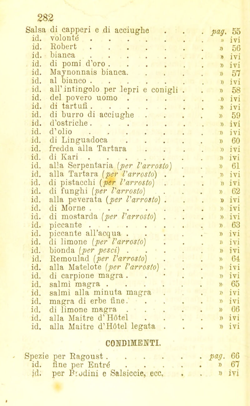 Salsa di capperi e di acciughe pag. 55 id. volonté » ivi id. Robert » 56 id. bianca y> ivi id. di pomi d’oro » ivi id. Maynonnais bianca. » 57 id. al bianco » ivi id. all’intingolo per lepri e conigli . » 58 id. del povero uomo .... » ivi id. di tartufi » ivi id. di burro di acciughe » 59 id. d’ostriche » ivi id. d’olio » ivi id. di Linguadoca .... » 60 id. fredda alla Tartara » ivi id. di Ilari » ivi id. alla Serpentaria [per l'arrosto) . » 61 id. alla Tartara (per l'arrosto) . » ivi id. di pistacchi (per l’arrosto) . )) ivi id. di funghi (per l'arrosto) • » 62 id. alla peverata [per l'arrosto) . » ivi id. di Morne » ivi id. di mostarda [per l’arrosto) . » ivi id. piccante » 63 id. piccante all’acqua .... » ivi id. di limone [per l'arrosto) » ivi id. bionda [per pesci) .... » ivi id. Remoulad [per l'arrosto) » 64 id. alla Matelote [per l'arrosto) . » ivi id. di carpione magra . » ivi id. salmi magra » 65 id. salmi alla minuta magra » ivi id. magra di erbe fine. » ivi id. di limone magra .... » 66 id. alla Maitre d’ Hótel » ivi id. alla Maitre d’Hótel legata . » ivi CONDIMENTI. Spezie per Ragoust s pag. 66 id. fine per Entré .... • » 67 •